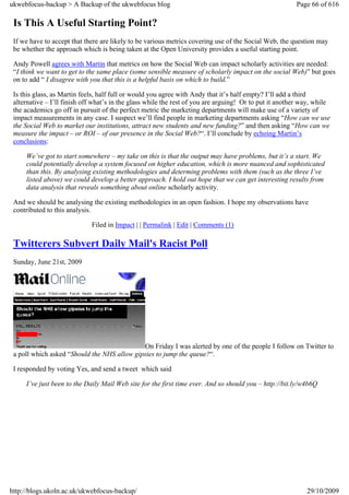 ukwebfocus-backup > A Backup of the ukwebfocus blog                                                     Page 66 of 616

 Is This A Useful Starting Point?
 If we have to accept that there are likely to be various metrics covering use of the Social Web, the question may
 be whether the approach which is being taken at the Open University provides a useful starting point.

 Andy Powell agrees with Martin that metrics on how the Social Web can impact scholarly activities are needed:
 “I think we want to get to the same place (some sensible measure of scholarly impact on the social Web)” but goes
 on to add “ I disagree with you that this is a helpful basis on which to build.”

 Is this glass, as Martin feels, half full or would you agree with Andy that it’s half empty? I’ll add a third
 alternative – I’ll finish off what’s in the glass while the rest of you are arguing! Or to put it another way, while
 the academics go off in pursuit of the perfect metric the marketing departments will make use of a variety of
 impact measurements in any case. I suspect we’ll find people in marketing departments asking “How can we use
 the Social Web to market our institutions, attract new students and new funding?” and then asking “How can we
 measure the impact – or ROI – of our presence in the Social Web?“. I’ll conclude by echoing Martin’s
 conclusions:

     We’ve got to start somewhere – my take on this is that the output may have problems, but it’s a start. We
     could potentially develop a system focused on higher education, which is more nuanced and sophisticated
     than this. By analysing existing methodologies and determing problems with them (such as the three I’ve
     listed above) we could develop a better approach. I hold out hope that we can get interesting results from
     data analysis that reveals something about online scholarly activity.

 And we should be analysing the existing methodologies in an open fashion. I hope my observations have
 contributed to this analysis.

                             Filed in Impact | | Permalink | Edit | Comments (1)

 Twitterers Subvert Daily Mail's Racist Poll
 Sunday, June 21st, 2009




                                              On Friday I was alerted by one of the people I follow on Twitter to
 a poll which asked “Should the NHS allow gipsies to jump the queue?“.

 I responded by voting Yes, and send a tweet which said

     I’ve just been to the Daily Mail Web site for the first time ever. And so should you – http://bit.ly/w4b6Q




http://blogs.ukoln.ac.uk/ukwebfocus-backup/                                                                 29/10/2009
 