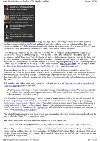 ukwebfocus-backup > A Backup of the ukwebfocus blog                                                     Page 67 of 616




                                       My tweet was then echoed (’retweeted’) around the Twitterverse by a
 number of people including lucy3point0 and ccsnjf with others picking up on my posts and adding their own
 commentary (as shown). Other communities picked up on this for, as you can see, there were over 90% of people
 voting on the Daily Mail Web site that the NHS should allow gipsies to jump the queue!

 I was intriguing to see what the final total was (it reached 96% at one point and I grabbed the screen image
 shown above – to use in a forthcoming talk – with the total of 94%). But on Saturday I found that allow the
 question was included in a list of Daily Mail polls, clicking on the link took me to another page on the Daily Mail
 Web site, and not to the results of the poll. (Ironically another discussion which took place on Twitter on Friday
 discussed URL shorteners and the possible dangers of a lack of long-term persistency of URL shortening services
 – in this case the short URL for the Daily Mail poll is still available – http://bit.ly/w4b6Q – but the page it points
 to – http://www.dailymail.co.uk/debate/index.html?pollId=1011506 – is not the gipsies poll.

 The reason I captured the screen was to make use of this example in a forthcoming workshop session I am
 facilitating on “Using the Social Web to Maximise Access to your Resources“. I’ll make the point that Twitter can
 be used to engage a community through a viral campaign for (or against) a particular idea. I’ve an interest,
 therefore, in how this poll went viral, and also in the ethics of commenting on the poll and attempting to influence
 the votes.

 This story has been picked up on blogs.journalism.co.uk with an article on Twitterers claim victory over loaded
 Daily Mail gypsy poll. Here I find that :

     Brighton-based senior lecturer in experimental psychology Dr Sam Hutton contacted Journalism.co.uk today
     to reveal that there was also an email campaign among UK-based psychologists who, as part of their jobs,
     take questionnaire neutrality seriously.

 Was this the start of the viral campaign? Or did a number of people become aware of the poll and mention it on
 Twitter independently of each other? And why did this become viral whereas, for example, a poll on Should
 immigrants be forced to respect British culture? has failed to attract a similar level of interest, despite covering a
 similar topic which is liable to inflame liberals? Do successful viral campaigns need to attract the attention of
 ‘hubs’ to use a concept from Gladwell’s Tipping Point, which Martin Weller mentions in a post, also published on
 Friday, on “Connections-versus outputs“.

 And what of the ethical aspects from those of us who are engaged in observing, commenting on and analysing the
 way in which the Social Web is shaping our society?

 You should note that my initial tweet did not suggest how people should vote:

     I’ve just been to the Daily Mail Web site for the first time ever. And so should you – http://bit.ly/w4b6Q

 The wording I used was also intended to intrigue people; anyone who knows me or has read my tweets or blog
 posts over time will know that I am not in sympathy with the Daily Mail’s views. The tweet was also brief, and so
 allowed other to easily retweet it i.e. append “RT @briankelly” to the front and add heir own commentary, such as
 lucy3point0’s “Laugh or cry?“.

http://blogs.ukoln.ac.uk/ukwebfocus-backup/                                                                 29/10/2009
 