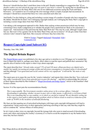 ukwebfocus-backup > A Backup of the ukwebfocus blog                                                      Page 68 of 616

 However I should disclose that I voted three times in the poll. Despite responding to a suggestion that “If you
 disable cookies you and refresh the page and vote gain to your heart’s content” by saying that we should keep the
 high moral ground over the Daily Mail I did vote on two additional occasions (using the Flock and Opera
 browsers) – as I wanted to see if I could get the error message which a couple of people had encountered. In
 retrospect I should have ensured that these two votes cancelled each other out.

 And finally I’m also linking to, citing and including a screen image of a number of people who have engaged in
 the debate. Should this be done? Am I infringing copyright (indeed, am I infringing the Daily Mail’s copyright in
 including a screen image taken from their Web site)?

 I am taking a risk management approach to this. Rather than seeking written permission (which may be time-
 consuming) I have made a judgement as to whether the people I have mentioned are likely to be concerned. I
 suspect not. And inclusion of the poll from the Daily Mail Web site? This may be a risk, although I might claim
 fair use. But won’t it be a greater risk for the Daily Mail if they ask me to remove? If I do get a letter from their
 solictors I don’t intend to fight them. But everyone will know they have done this.

                              Filed in Twitter | Tagged #dailymail | Permalink | Edit |
                              Comments (12)

 Respect Copyright (and Subvert It!)
 Thursday, June 18th, 2009

 The Digital Britain Report
 The Digital Britain report was published a few days ago and as is stretches to over 230 pages we’ve needed that
 time to digest the report or, perhaps more likely, allow others to read the report and publish their summaries! My
 specific area of interest in the report is what it says about copyright.

 The report describes how “Already today around 7.5% of total UK music album purchases are digital and a
 smaller but rapidly increasing percentage of film and television consumption is streamed online or downloaded”
 and that although “User-generated and social content will be very significant” it will not be “the main or only
 content“.

 The report goes on to argue the case for the ‘creative industries’ and repeats their claims that they “have indicated
 they suffer considerable losses from unlawful peer-to-peer file-sharing” – and fails to acknowledge the criticism
 of these figures described by Ben Goldacre’s “Illegal downloads and dodgy figures” article in the Guardian’s Bad
 Science column.

 Section 18 of the report puts the recommendations bluntly:

     This is unacceptable. The Government considers online piracy to be a serious offence. Unlawful
     downloading or uploading, whether via peer-to-peer sites or other means, is effectively a civil form of theft.
     This is not something that we can condone, or to which we can fail to respond. We are therefore setting out
     in this report a clear path to addressing this problem which we believe needs to result in a reduction of the
     order of 70-80% in the incidence of unlawful filesharing.

 My fears are that equating use of networked technologies with large scale copyright infringement will lead to
 organisations’ being conservative in their approaches and being unwilling to take any risks that they might be
 seen to condone the ’serious offence of online piracy’.

 So let’s look at other views on copyright, beyond the teenage kids who seem to stand accused of downloading
 music and videos and ruining the country’s economy (I’ve tried to avoid the temptation to say the bankers have
 done that, but have failed!)




http://blogs.ukoln.ac.uk/ukwebfocus-backup/                                                                  29/10/2009
 