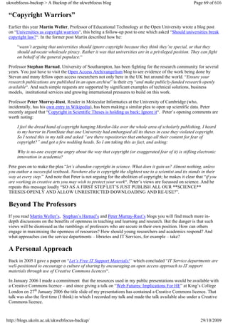 ukwebfocus-backup > A Backup of the ukwebfocus blog                                                      Page 69 of 616

 “Copyright Warriors”
 Earlier this year Martin Weller, Professor of Educational Technology at the Open University wrote a blog post
 on “Universities as copyright warriors“, this being a follow-up post to one which asked “Should universities break
 copyright law?“. In the former post Martin described how he:

     “wasn’t arguing that universities should ignore copyright because they think they’re special, or that they
     should advocate wholesale piracy. Rather it was that universities are in a privileged position. They can fight
     on behalf of the general populace.“

 Professor Stephan Harnad, University of Southampton, has been fighting for the research community for several
 years. You just have to visit the Open Access Archivangelism blog to see evidence of the work being done by
 Stevan and many fellow open access researchers not only here in the UK but around the world. “Ensure your
 research publications are published in an open archive” is their cry “and make publicly-funded research openly
 available“. And such simple requests are supported by significant examples of technical solutions, business
 models, institutional services and growing international pressures to build on this work.

 Professor Peter Murray-Rust, Reader in Molecular Informatics at the University of Cambridge (who,
 incidentally, has his own entry in Wikipedia), has been making a similar plea to open up scientific data. Peter
 recently argued that “Copyright in Scientific Theses is holding us back; Ignore it“. Peter’s opening comments are
 worth noting:

     I feel the dread hand of copyright hanging Mordor-like over the whole area of scholarly publishing. I heard
     to my horror in PennState that one University had embargoed all its theses in case they violated copyright.
     So I tested this in my talk and asked “are there repositories that embargo all their content for fear of
     copyright?” and got a few nodding heads. So I am taking this as fact, and asking:

     Why is no-one except me angry about the way that copyright (or exaggerated fear of it) is stifling electronic
     innovation in academia?

 Pete goes on to make the plea “let’s abandon copyright in science. What does it gain us? Almost nothing, unless
 you author a successful textbook. Nowhere else is copyright the slightest use to a scientist and its stands in their
 way at every step.” And note that Peter is not arguing for the abolition of copyright; he makes it clear that “if you
 are working in creative arts you may wish to protect your work“. Peter’s views are focussed on science. And he
 repeats this message loudly “SO AS A FIRST STEP LET’S JUST PUBLISH ALL OUR **SCIENCE**
 THESES OPENLY AND ALLOW UNRESTRICTED DOWNLOADING AND RE-USE?”.

 Beyond The Professors
 If you read Martin Weller’s, Stephan’s Harnad’s and Peter Murray-Rust’s blogs you will find much more in-
 depth discussions on the benefits of openness in teaching and learning and research. But the danger is that such
 views will be dismissed as the ramblings of professors who are secure in their own position. How can others
 engage in maximising the openness of resources? How should young researchers and academics respond? And
 what approaches can the service departments – libraries and IT Services, for example – take?

 A Personal Approach
 Back in 2005 I gave a paper on “Let’s Free IT Support Materials!“ which concluded “IT Service departments are
 well-positioned to encourage a culture of sharing by encouraging an open access approach to IT support
 materials through use of Creative Commons licences“.

 In January 2006 I made a commitment that the resources used in my public presentations would be available with
 a Creative Commons licence – and since giving a talk on “Web Futures: Implications For HE” at King’s College
 London on 27th January 2006 the title slide of my presentations has contained a Creative Commons licence. That
 talk was also the first time (I think) in which I recorded my talk and made the talk available also under a Creative
 Commons licence.



http://blogs.ukoln.ac.uk/ukwebfocus-backup/                                                                  29/10/2009
 