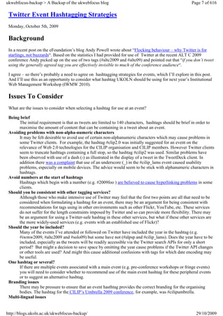 ukwebfocus-backup > A Backup of the ukwebfocus blog                                                      Page 7 of 616

 Twitter Event Hashtagging Strategies
 Monday, October 5th, 2009

 Background
 In a recent post on the eFoundation’s blog Andy Powell wrote about “Flocking behaviour – why Twitter is for
 starlings, not buzzards“. Based on the statistics I had provided for use of Twitter at the recent ALT C 2009
 conference Andy picked up on the use of two tags (#altc2009 and #altc09) and pointed out that “if you don’t tweet
 using the generally agreed tag you are effectively invisible to much of the conference audience“.

 I agree – so there’s probably a need to agree on hashtagging strategies for events, which I’ll explore in this post.
 And I’ll use this as an opportunity to consider what hashtag UKOLN should be using for next year’s Institutional
 Web Management Workshop (IWMW 2010).

 Issues To Consider
 What are the issues to consider when selecting a hashtag for use at an event?

 Being brief
      The initial requirement is that as tweets are limited to 140 characters, hashtags should be brief in order to
      maximise the amount of content that can be containing in a tweet about an event.
 Avoiding problems with non-alpha-numeric characters
      It may be felt desirable to avoid use of certain non-alphanumeric characters which may cause problems in
      some Twitter clients. For example, the hashtag #clip2.0 was initially suggested for an event on the
      relevance of Web 2.0 technologies for the CILIP organisation and CILIP members. However Twitter clients
      seem to truncate hashtags containing a full stop, so the hashtag #cilip2 was used. Similar problems have
      been observed with use of a dash (-) as illustrated in the display of a tweet in the TweetDeck client. In
      addition there was a complaint that use of an underscore (_) in the #cilip_lams event caused usability
      problems, especially on mobile devices. The advice would seem to be stick with alphanumeric characters in
      hashtags.
 Avoid numbers at the start of hashtags
      Hashtags which begin with a number (e.g. #2009foo ) are believed to cause hyperlinking problems in some
      clients.
 Should you be consistent with other tagging services?
      Although those who make intensive use of Twitter may feel that the first two points are all that need to be
      considered when formulating a hashtag for an event, there may be an argument for being consistent with
      recommendations for tags using in other environments such as other Flickr, YouTube, etc. These services
      do not suffer for the length constraints imposed by Twitter and so can provide more flexibility. There may
      be an argument for using a Twitter-safe hashtag in these other services, but what if these other services are
      the more widely-used services (e.g. events with an established use of Flickr)?
 Should the year be included?
      Many of the events I’ve attended or followed on Twitter have included the year in the hashtag (e.g.
      #iwmw2009, #altc2009 and #solo09) but some have not (#alpsp and #cilip_lams). Does the year have to be
      included, especially as the tweets will be readily accessible via the Twitter search APIs for only a short
      period? But might a decision to save space by omitting the year cause problems if the Twitter API changes
      or other tools are used? And might this cause additional confusions with tags for which date encoding may
      be useful.
 One hashtag or several?
      If there are multiple events associated with a main event (e.g. pre-conference workshops or fringe events)
      you will need to consider whether to recommend use of the main event hashtag for these peripheral events
      or to suggest an alternative hashtag.
 Branding issues
      There may be pressure to ensure that an event hasthtag provides the correct branding for the organising
      bodies. The hashtag for the CILIP’s Umbrella 2009 conference, for example, was #cilipumbrella.
 Multi-lingual issues


http://blogs.ukoln.ac.uk/ukwebfocus-backup/                                                                29/10/2009
 