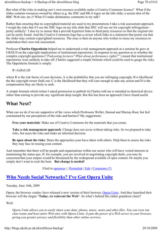 ukwebfocus-backup > A Backup of the ukwebfocus blog                                                       Page 70 of 616

 But what of the risks in making one’s own resource available under a Creative Commons licence? What if the
 slides contains resources owned by others (e.g. the JISC and MLA logos on the title slide; a screen shot of the
 BBC Web site; etc.)? What if I make defamatory comments in my talk?

 Rather than ensuring that no copyrighted material are used in my presentations I take a risk assessment approach.
 I weigh the risks that if I use the JISC logo on my title slide that JISC will sue me for copyright infringement –
 pretty unlikely! I also try to ensure that a provide hypertext links to third party resources so that the original site
 can be easily found. And the Creative Commons logo has a caveat which links to a statement that points out that
 the slides may contain copyrighted resources. The onus is then on anyone who wishes to reuse my resources to
 undertaken their own risk assessment.

 Professor Charles Oppenheim helped me to understand a risk management approach at a seminar he gave at
 UKOLN on the copyright implications of institutional repositories. In response to my question as to whether the
 complex copyright questions (”Podcasting lectures? What about performance rights?” ) meant that institutional
 repositories were unlikely to take off, Charles suggested a simple formula which could be used to gauge the risks.
 The Oppenheim formula is simply:

     R=AxBxCxD

 where R is the risk factor of your decision; A is the probability that you are infringing copyright; B is likelihood
 the the copyright owner finds out; C is the likelihood that they will care enough to take any action and D is the
 compensation they are likely to seek.

 A simple formula which (when I asked permission to publish it) Charles told me is intended as rhetorical device
 rather than aiming to provide any significant deep insight. But this has been an approach I have found useful.

 What Next?
 What can we do if we are supportive of the views which Professors Weller, Harnad and Murray-Rust, but feel
 constrained by our perceptions of the risks and barriers? My suggestions:

     Free your materials: Make use of Creative Commons for the materials that you create.

     Take a risk management approach: Change does not occur without taking risks. So we prepared to take
     risks, but asses the risks and make an informed decision.

     Be open about the risks: Share the approaches your have taken with others. Help them to assess the risks
     they may face in reusing your content.

 And remember that there will be people and organisations within our sector who will have vested interests in
 maintaining the status quo. If, for example, you are involved in negotiating copyright deals, you may be
 concerned that your empire would be threatened by the widespread available of open content. Or maybe you
 simply don’t want to rock the boat. But change is needed!

                              Filed in openness | | Permalink | Edit | Comments (7)

 Who Needs Social Networks? I've Got Opera Unite
 Tuesday, June 16th, 2009

 Opera, the browser vendor, have released a new version of their browser, Opera Unite. And they launched their
 browser will the slogan “Today, we reinvent the Web“. So what’s behind this rather grandiose claim?

 Well:

     Opera Unite allows you to easily share your data: photos, music, notes and other files. You can even run
     chat rooms and host entire Web sites with Opera Unite. It puts the power of a Web server in your browser,
     giving you greater privacy and flexibility than other online services.


http://blogs.ukoln.ac.uk/ukwebfocus-backup/                                                                   29/10/2009
 