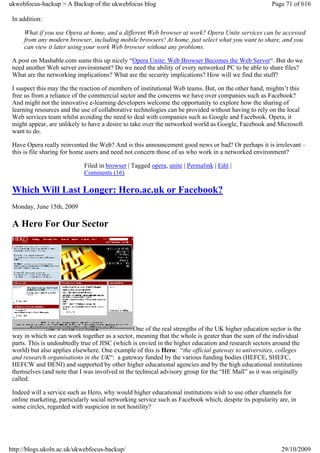 ukwebfocus-backup > A Backup of the ukwebfocus blog                                                   Page 71 of 616

 In addition:

     What if you use Opera at home, and a different Web browser at work? Opera Unite services can be accessed
     from any modern browser, including mobile browsers! At home, just select what you want to share, and you
     can view it later using your work Web browser without any problems.

 A post on Mashable.com sums this up nicely “Opera Unite: Web Browser Becomes the Web Server“. But do we
 need another Web server environment? Do we need the ability of every networked PC to be able to share files?
 What are the networking implications? What are the security implications? How will we find the stuff?

 I suspect this may the the reaction of members of institutional Web teams. But, on the other hand, mightn’t this
 free us from a reliance of the commercial sector and the concerns we have over companies such as Facebook?
 And might not the innovative e-learning developers welcome the opportunity to explore how the sharing of
 learning resources and the use of collaborative technologies can be provided without having to rely on the local
 Web services team whilst avoiding the need to deal with companies such as Google and Facebook. Opera, it
 might appear, are unlikely to have a desire to take over the networked world as Google, Facebook and Microsoft
 want to do.

 Have Opera really reinvented the Web? And is this announcement good news or bad? Or perhaps it is irrelevant –
 this is file sharing for home users and need not concern those of us who work in a networked environment?

                             Filed in browser | Tagged opera, unite | Permalink | Edit |
                             Comments (16)

 Which Will Last Longer: Hero.ac.uk or Facebook?
 Monday, June 15th, 2009

 A Hero For Our Sector




                                                One of the real strengths of the UK higher education sector is the
 way in which we can work together as a sector, meaning that the whole is geater than the sum of the individual
 parts. This is undoubtedly true of JISC (which is envied in the higher education and research sectors around the
 world) but also applies elsewhere. One example of this is Hero: “the official gateway to universities, colleges
 and research organisations in the UK“: a gateway funded by the various funding bodies (HEFCE, SHEFC,
 HEFCW and DENI) and supported by other higher educational agencies and by the high educational institutions
 themselves (and note that I was involved in the technical advisory group for the “HE Mall” as it was originally
 called.

 Indeed will a service such as Hero, why would higher educational institutions wish to use other channels for
 online marketing, particularly social networking service such as Facebook which, despite its popularity are, in
 some circles, regarded with suspicion in not hostility?




http://blogs.ukoln.ac.uk/ukwebfocus-backup/                                                               29/10/2009
 
