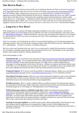 ukwebfocus-backup > A Backup of the ukwebfocus blog                                                     Page 72 of 616

 Our Hero Is Dead …
 Alas for those who believe that the sector should own its marketing channels, the Hero.ac.uk service was closed
 on 4th June 2009 (and the image shown above was taken from Hero’s most recent entry in the Internet Archive,
 from 10th February 2008) I should disclose that last year I was interviewed by a consultant who had been
 appointed in order to identify future directions for the service, including whether the service was viable. I pointed
 out the flaws in the Hero service: it did not have the community aspects which potential new students might
 expect and it was a ‘walled garden’ – information could be uploaded to the service but there were no easy ways of
 getting the data out again. “Make ‘Hero 2.0′ a trusted service which could host structured institutional data“, I
 suggested “and provide APIs to allow developers elsewhere to add value to the service“. But this did not happen.

 … Long Live a New Hero?
 If the managed service to promote UK higher educational institutions is too costly to provide, why don’t we
 appropriate popular social networking services to fulfil this role? This is an idea inspired by a Tony Hirst’s post
 on “Appropriating technology” which he described as “appropriating technologies that might have been designed
 for other purposes in order to use them in an educational context” but I would replace ‘educational context‘ by
 ‘marketing context‘.

 And, if we’re honest, isn’t Facebook the new Hero? It can provide the popular service for hosting institutional
 marketing materials. And it can provide the community aspects which Hero failed to provide. Admittedly it may
 be a ‘walled garden’ – but then so was Hero, so nothing is being lost.

 But if we wish to use Facebook in this way, don’t we as a sector need to identify the best practices for making
 use of Facebook, including minimising the risks associated with the service? And shouldn’t we be exploring the
 benefits which might be gained by working collaboratively?

 Some initial thoughts on this:

     Institutional URL: As mentioned in my recent post on “Have You Claimed Your Personal And Institutional
     Facebook Vanity URL?” we are seeing Facebook URLs being minted as a single string (edgehilluniversity)
     and words separated by dots (aberystwyth.university). We might wish to consider whether there are
     advantages in seeking agreement on the form of the name – perhaps even using an institutional domain name
     in the URL (e.g. www.facebook.com/www.bath.ac.uk). However it is probably too late to do anything about
     this (which arguably demonstrates the failure in having not had such discussions previously).

     Trademark disputes: We’ll want to avoid the possibility of trademark disputes. Might we see one between
     Leeds Metropolitan University and say, Loyola Marymount University over www.facebook.com/lmu?

     Ownership of Facebook resource: Who has access to the institutional Facebook account in your institution?
     And what if they’ve left or you can’t find the owner? The information should be regarded as a valuable
     institutional resource and ownership should be managed appropriately.

     Workflow processes: There’s a need to establish effective workflow processes for information provide on
     the institutional Facebook page. Ideally information would be hosted elsewhere and automatically updated in
     Facebook though use of, for example, an RSS application in your Facebook page.

     Will Facebook pages enhance or diminish Google Juice: Might not institutional content which is
     replicated on Facebook pages diminish institutional ‘Google juice’ as my colleague Paul Walk has
     suggested? Or, alternatively, might content held in popular services such as Facebook and Wikipedia (and
     previously, to a lesser extent, Hero) held to increase traffic to the institutional Web site? Indeed if such
     replication of content is felt to be counter-productive, shouldn’t institutions try to prevent Web sites having
     links to their content rather than seeking to maximise such links?

     Facebook Terms and Conditions: It would be useful to gain a better understanding of the Faceboom terms
     and conditions and the implications for an organisation’s pages in order to inform appropriate risk
     management approach. If the concern is that Facebook will claim ownership of marking material provides, is
     that really of concern?

http://blogs.ukoln.ac.uk/ukwebfocus-backup/                                                                 29/10/2009
 