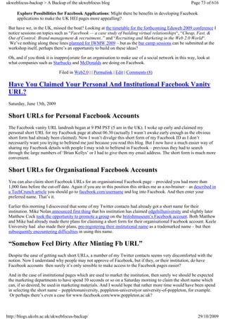 ukwebfocus-backup > A Backup of the ukwebfocus blog                                                      Page 73 of 616

     Explore Possibilities for Facebook Applications: Might there be benefits in developing Facebook
     applications to make the UK HEI pages more appealling?

 But have we, in the UK, missed the boat? Looking at the timetable for the forthcoming Eduweb 2009 conference I
 notice sessions on topics such as “Facebook — a case study of building virtual relationships“, “Cheap, Fast, &
 Out of Control: Brand management & recruitment..” and “Recruiting and Marketing in the Web 2.0 World“.
  We’ve nothing along these lines planned for IWMW 2009 – but as the bar camp sessions can be submitted at the
 workshop itself, perhaps there’s an opportunity to build on these ideas?

 Oh, and if you think it is inappro[oriate for an organisation to make use of a social network in this way, look at
 what companies such as Starbucks and McDonalds are doing on Facebook.

                              Filed in Web2.0 | | Permalink | Edit | Comments (8)

 Have You Claimed Your Personal And Institutional Facebook Vanity
 URL?
 Saturday, June 13th, 2009

 Short URLs for Personal Facebook Accounts
 The Facebook vanity URL landrush began at 9 PM PST (5 am in the UK). I woke up early and claimed my
 personal short URL for my Facebook page at about 06.30 (actually I wasn’t awake early enough as the obvious
 short form had already been claimed). Now I won’t divulge this short form of my Facebook ID as I don’t
 necessarily want you trying to befriend me just because you read this blog. But I now have a much easier way of
 sharing my Facebook details with people I may wish to befriend in Facebook – previous they had to search
 through the large numbers of ‘Brian Kellys’ or I had to give them my email address. The short form is much more
 convenient.

 Short URLs for Organisational Facebook Accounts
 You can also claim short Facebook URLs for an organisational Facebook page – provided you had more than
 1,000 fans before the cut-off date. Again if you are in this position this strikes me as a no-brainer – as described in
 a TechCrunch article you should go to facebook.com/username and log into Facebook. And then enter your
 preferred name. That’s it.

 Earlier this morning I discovered that some of my Twitter contacts had already got a short name for their
 institution. Mike Nolan announced first thing that his institution has claimed edgehilluniversity and slightly later
 Matthew Cock took the opportunity to promote a group on the britishmuseum’s Facebook account. Both Matthew
 and Mike had already made there plans for claiming a short form for their organisational Facebook account. Keele
 University had also made their plans, pre-registering their institutional name as a trademarked name – but then
 subsequently encountering difficulties in using this name.

 “Somehow Feel Dirty After Minting Fb URL”
 Despite the ease of getting such short URLs, a number of my Twitter contacts seems very discomforted with the
 notion. Now I understand why people may not approve of Facebook, but if they, or their institution, do have
 Facebook accounts then surely it’s only sensible to make access to the Facebook pages easier?

 And in the case of institutional pages which are used to market the institution, then surely we should be expected
 the marketing departments to have spend 10 seconds or so on a Saturday morning to claim the short name which
 can, if so desired, be used in marketing materials. And I would hope that rather more time would have been spend
 in selecting the short name – poppletonuniversity, poppleton-universityor university-of-poppleton, for example.
  Or perhaps there’s even a case for www.facebook.com/www.poppleton.ac.uk?



http://blogs.ukoln.ac.uk/ukwebfocus-backup/                                                                  29/10/2009
 