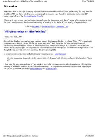 ukwebfocus-backup > A Backup of the ukwebfocus blog                                                    Page 74 of 616

 Discussion
 So tell me, what is the logic in having a personal or institutional Facebook account and keeping the long form for
 its address? Or are the tweets I’ve been seeing simply a minority view from the ideological purists (the 21st
 century equivalent of the Tooting Popular Front?)

 Of course, it may be that your institution hasn’t claimed the short name as it doesn’t know who owns the acount!
 But that’s another matter. Institutional ownership of services in the Social Web is worthy of a post in itself.

                             Filed in Facebook | | Permalink | Edit | Comments (10)

 "#firefoxcrashes or #firefoxisfine"
 Friday, June 12th, 2009

 Recently the FireFox browser has been crashing on me. But because FireFox is a Good Thing TM I’ve tending to
 gloss over the problems (we do this for our loved ones, don’t we). But when the browser started to crash
 consistently when embedded images in this blog I decided enough was enough. I’ve moaned a bit on Twitter
 about FireFox over the past few days and was interested to see that other people had had similar experiences. So I
 thought I’d try and find out how widespread this problem might be.

 In order to minimise the time and effort in analysing responses I sent the tweet:

     Firefox is crashing frequently. Is this true for others? Respond with #firefoxcrashes or #firefoxisfine. Please
     RT.

 I then used the search capabilities in Tweetdeck to search for tweets containing #firefoxcrashes or #firefoxisfine
 (bearing in mind that retweets would contain both strings. The response are illustrated in the screen shot (or you
 can see the live search results for #firefoxcrashes and #firefoxisfine).




http://blogs.ukoln.ac.uk/ukwebfocus-backup/                                                                29/10/2009
 