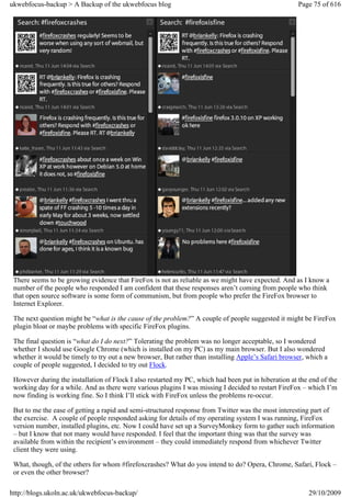 ukwebfocus-backup > A Backup of the ukwebfocus blog                                                   Page 75 of 616




 There seems to be growing evidence that FireFox is not as reliable as we might have expected. And as I know a
 number of the people who responded I am confident that these responses aren’t coming from people who think
 that open source software is some form of communism, but from people who prefer the FireFox browser to
 Internet Explorer.

 The next question might be “what is the cause of the problem?” A couple of people suggested it might be FireFox
 plugin bloat or maybe problems with specific FireFox plugins.

 The final question is “what do I do next?” Tolerating the problem was no longer acceptable, so I wondered
 whether I should use Google Chrome (which is installed on my PC) as my main browser. But I also wondered
 whether it would be timely to try out a new browser, But rather than installing Apple’s Safari browser, which a
 couple of people suggested, I decided to try out Flock.

 However during the installation of Flock I also restarted my PC, which had been put in hiberation at the end of the
 working day for a while. And as there were various plugins I was missing I decided to restart FireFox – which I’m
 now finding is working fine. So I think I’ll stick with FireFox unless the problems re-occur.

 But to me the ease of getting a rapid and semi-structured response from Twitter was the most interesting part of
 the exercise. A couple of people responded asking for details of my operating system I was running, FireFox
 version number, installed plugins, etc. Now I could have set up a SurveyMonkey form to gather such information
 – but I know that not many would have responded. I feel that the important thing was that the survey was
 available from within the recipient’s environment – they could immediately respond from whichever Twitter
 client they were using.

 What, though, of the others for whom #firefoxcrashes? What do you intend to do? Opera, Chrome, Safari, Flock –
 or even the other browser?

http://blogs.ukoln.ac.uk/ukwebfocus-backup/                                                              29/10/2009
 