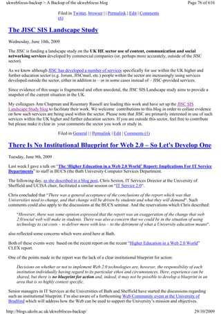 ukwebfocus-backup > A Backup of the ukwebfocus blog                                                    Page 76 of 616

                              Filed in Twitter, browser | | Permalink | Edit | Comments
                              (6)

 The JISC SIS Landscape Study
 Wednesday, June 10th, 2009

 The JISC is funding a landscape study on the UK HE sector use of content, communication and social
 networking services developed by commercial companies (or, perhaps more accurately, outside of the JISC
 sector).

 As we know although JISC has developed a number of services specifically for use within the UK higher and
 further education sector (e.g. Jorum, JISCmail, etc.) people within the sector are increasingly using services
 developed outside the sector, either in addition to – or in some cases instead of – JISC-provided services.

 Since evidence of this usage is fragmented and often anecdotal, the JISC SIS Landscape study aims to provide a
 snapshot of the current situation in the UK.

 My colleagues Ann Chapman and Rosemary Russell are leading this work and have set up the JISC SIS
 Landscape Study blog to facilitate their work. We welcome contributions to this blog in order to collate evidence
 on how such services are being used within the sector. Please note that JISC are primarily interested in use of such
 services within the UK higher and further education sectors. If you are outside this sector, feel free to contribute
 but please make it clear in your comments the sector you work or study in.

                              Filed in General | | Permalink | Edit | Comments (1)

 There Is No Institutional Blueprint for Web 2.0 – So Let's Develop One
 Tuesday, June 9th, 2009

 Last week I gave a talk on “The ‘Higher Education in a Web 2.0 World’ Report: Implications For IT Service
 Departments” to staff in BUCS (the Bath University Computer Services Department.

 The following day, as she described in a blog post, Chris Sexton, IT Services Director at the University of
 Sheffield and UCISA chair, facilitated a similar session on “IT Service 2.0“.

 Chris concluded that “There was a general acceptance of the conclusions of the report which was that
 Universities need to change, and that change will be driven by students and what they will demand“. Such
 comments could also apply to the discussions at the BUCS seminar. And the reservations which Chris described:

     “However, there was some opinion expressed that the report was an exaggeration of the change that web
     2.0/social web will make in students. There was also a concern that we could be in the situation of using
     technology to cut costs – to deliver more with less – to the detriment of what a University education means“.

 also reflected some concerns which were aired here at Bath.

 Both of these events were based on the recent report on the recent “Higher Education in a Web 2.0 World”
 CLEX report.

 One of the points made in the report was the lack of a clear institutional blueprint for action:

     Decisions on whether or not to implement Web 2.0 technologies are, however, the responsibility of each
     institution individually having regard to its particular ethos and circumstances. Here, experience can be
     shared, but there is no blueprint for action and, indeed, it may not be possible to develop a blueprint in an
     area that is so highly context specific.

 Senior managers in IT Services at the Universities of Bath and Sheffield have started the discussions regarding
 such an institutional blueprint. I’m also aware of a forthcoming Web Community event at the University of
 Bradford which will address how the Web can be used to support the University’s mission and objectives.

http://blogs.ukoln.ac.uk/ukwebfocus-backup/                                                               29/10/2009
 