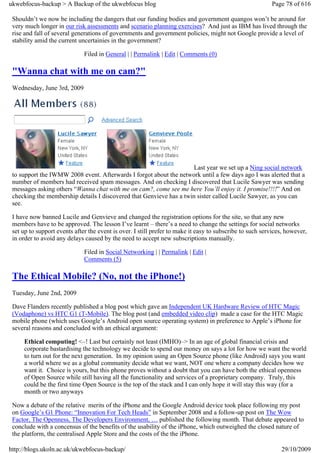 ukwebfocus-backup > A Backup of the ukwebfocus blog                                                       Page 78 of 616

 Shouldn’t we now be including the dangers that our funding bodies and government quangos won’t be around for
 very much longer in our risk assessments and scenario planning exercises? And just as IBM has lived through the
 rise and fall of several generations of governments and government policies, might not Google provide a level of
 stability amid the current uncertainies in the government?

                              Filed in General | | Permalink | Edit | Comments (0)

 "Wanna chat with me on cam?"
 Wednesday, June 3rd, 2009




                                                                      Last year we set up a Ning social network
 to support the IWMW 2008 event. Afterwards I forgot about the network until a few days ago I was alerted that a
 number of members had received spam messages. And on checking I discovered that Lucile Sawyer was sending
 messages asking others “Wanna chat with me on cam?, come see me here You’ll enjoy it. I promise!!!!” And on
 checking the membership details I discovered that Genvieve has a twin sister called Lucile Sawyer, as you can
 see.

 I have now banned Lucile and Genvieve and changed the registration options for the site, so that any new
 members have to be approved. The lesson I’ve learnt – there’s a need to change the settings for social networks
 set up to support events after the event is over. I still prefer to make it easy to subscribe to such services, however,
 in order to avoid any delays caused by the need to accept new subscriptions manually.

                              Filed in Social Networking | | Permalink | Edit |
                              Comments (5)

 The Ethical Mobile? (No, not the iPhone!)
 Tuesday, June 2nd, 2009

 Dave Flanders recently published a blog post which gave an Independent UK Hardware Review of HTC Magic
 (Vodaphone) vs HTC G1 (T-Mobile). The blog post (and embedded video clip) made a case for the HTC Magic
 mobile phone (which uses Google’s Android open source operating system) in preference to Apple’s iPhone for
 several reasons and concluded with an ethical argument:

     Ethical computing! <–! Last but certainly not least (IMHO)–> In an age of global financial crisis and
     corporate bastardising the technology we decide to spend our money on says a lot for how we want the world
     to turn out for the next generation. In my opinion using an Open Source phone (like Android) says you want
     a world where we as a global community decide what we want, NOT one where a company decides how we
     want it. Choice is yours, but this phone proves without a doubt that you can have both the ethical openness
     of Open Source while still having all the functionality and services of a proprietary company. Truly, this
     could be the first time Open Source is the top of the stack and I can only hope it will stay this way (for a
     month or two anyways

 Now a debate of the relative merits of the iPhone and the Google Android device took place following my post
 on Google’s G1 Phone: “Innovation For Tech Heads” in September 2008 and a follow-up post on The Wow
 Factor, The Openness, The Developers Environment, … published the following month. That debate appeared to
 conclude with a concensus of the benefits of the usability of the iPhone, which outweighed the closed nature of
 the platform, the centralised Apple Store and the costs of the the iPhone.

http://blogs.ukoln.ac.uk/ukwebfocus-backup/                                                                   29/10/2009
 