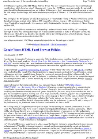 ukwebfocus-backup > A Backup of the ukwebfocus blog                                                    Page 79 of 616

 Well I have now got myself a HTC Magic Android device. And have I selected this device based on the ethical
 considerations which Dave has raised? Of course not! I chose the HTC Magic phone as wanted a device which
 meant I could be always connected, and not tied to a WiFi network. And I was out of contract I was able to obtain
 the HTC Magic free-of-charge, with an increase of my monthly tariff from £15 to £20, which included the data
 rate.

 And having had the device for a few days I’m enjoying it. I’ve installed a variety of Android applications (all of
 them free) included an email client (K9), an RSS reader (NewsRob), a couple of GPS applications, a Twitter
 client (Twidroid), a barcode reader (to experiment with), Quikipedia (for cheating in pub quizzes), Skype, Shazam
 and Last.FM.

 For me the deciding factors were the cost and usability – and the iPhone’s better usability isn’t enough to
 outweigh its costs. And although this might not be a fashionable comment to make in developers’ circles, the
 ethical issues which Dave has described have IMHO little to do with the selection of mobile phones. You just
 need to ask an iPhone user to see the truth of this.

 Now where are the other HTC Magic users to chat to and discuss the cool apps to install?

                             Filed in Gadgets | | Permalink | Edit | Comments (0)

 Google Wave, HTML 5 and Browser Policies
 Monday, June 1st, 2009

 Over the past few days the Twitterverse seems tobe full with of discussions regarding Google’s announcement of
 Wave. The Techcrunch article on “Google Wave Drips With Ambition. A New Communication Platform For A
 New Web” is worth reading. But I was also interested to read a couple of blog posts on how Google Wave might
 be used to support teahcing and learning and research activities within higher educational instituions.

 In a post entitled”Google Wave and teaching & learning” Wilber Kraan, who works for JISC CETIS, described
 how a technology like Google Wave has the potential to support a social constructivist’s model based on group
 collaboration activities, especially those that can be constructed, annotated or modified collaboratively. And
 whilst Wilbert feels that Google is “evil” he feels that “a technology like Google Wave has the potential to impact
 this area significantly” and as Social Networking isn’t a market in which Google dominates, Google “needs to
 play nice and open“.

 Meanwhile over on the Science in the Open blog Cameron Neylon feels that “OMG! This changes
 EVERYTHING! – or – Yet Another Wave of Adulation“. Cameron, a research scientist who is an unapologetic
 evangelist for open science, describes how, up till now “Those of us interested in web-based and electronic
 recording and communication of science have spent a lot of the last few years trying to describe how we need to
 glue the existing tools together, mailing lists, wikis, blogs, documents, databases, papers“. But Google Waves
 seems to have fundamentally changed things (if the service lives up to the hype): The lack of a framework to glue
 various communications and collaboration tools together “as far as I can see has now ceased to exist. The
 challenge now is in building the right plugins and making sure the architecture is compatible with existing tools.
 But fundamentally the framework seems to be there. It seems like it’s time to build“.

 An exciting future, if Google Wave lives up to the hype, for the learning and research communities, it would
 seem. And therefore Google Wave could be of particular important to the higher education community. There
 will be lots of issue that will have to be addressed, not least the dangers of a monopoly provider and concerns
 over privacy. But, less emotive, perhaps, but of particular importance to IT Service departments is the question of
 the browser environment which will be needed to access Google Wave. It appears that Google Wave is an HTML
 5 application – and HTML 5 is supported, in part, by all modern Web browsers, with the exception of Microsoft’s
 Internet Explorer – which dominstates he marketplace.

 Isn’t it time for IT Services department to acknowledge that Internet Explorer is a major barrier to innovation in
 higher education? Would it be too much to expect a search and destroy operation to be carried out during the
 summer vacation to the desktop environment across the sector? Or, as a Google member of staff was quoted as
 saying that Google aim to get it working for all browsers: “People will not have to upgrade their browser to use
 Wave” maybe not? Perhaps if we find the innovators and early adopters grow to like Google Wave and wish to

http://blogs.ukoln.ac.uk/ukwebfocus-backup/                                                               29/10/2009
 