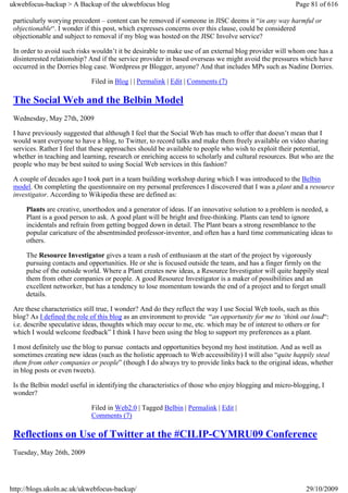 ukwebfocus-backup > A Backup of the ukwebfocus blog                                                   Page 81 of 616

 particulurly worying precedent – content can be removed if someone in JISC deems it “in any way harmful or
 objectionable“. I wonder if this post, which expresses concerns over this clause, could be considered
 objectionable and subject to removal if my blog was hosted on the JISC Involve service?

 In order to avoid such risks wouldn’t it be desirable to make use of an external blog provider will whom one has a
 disinterested relationship? And if the service provider in based overseas we might avoid the pressures which have
 occurred in the Dorries blog case. Wordpress pr Blogger, anyone? And that includes MPs such as Nadine Dorries.

                             Filed in Blog | | Permalink | Edit | Comments (7)

 The Social Web and the Belbin Model
 Wednesday, May 27th, 2009

 I have previously suggested that although I feel that the Social Web has much to offer that doesn’t mean that I
 would want everyone to have a blog, to Twitter, to record talks and make them freely available on video sharing
 services. Rather I feel that these approaches should be available to people who wish to exploit their potential,
 whether in teaching and learning, research or enriching access to scholarly and cultural resources. But who are the
 people who may be best suited to using Social Web services in this fashion?

 A couple of decades ago I took part in a team building workshop during which I was introduced to the Belbin
 model. On completing the questionnaire on my personal preferences I discovered that I was a plant and a resource
 investigator. According to Wikipedia these are defined as:

     Plants are creative, unorthodox and a generator of ideas. If an innovative solution to a problem is needed, a
     Plant is a good person to ask. A good plant will be bright and free-thinking. Plants can tend to ignore
     incidentals and refrain from getting bogged down in detail. The Plant bears a strong resemblance to the
     popular caricature of the absentminded professor-inventor, and often has a hard time communicating ideas to
     others.

     The Resource Investigator gives a team a rush of enthusiasm at the start of the project by vigorously
     pursuing contacts and opportunities. He or she is focused outside the team, and has a finger firmly on the
     pulse of the outside world. Where a Plant creates new ideas, a Resource Investigator will quite happily steal
     them from other companies or people. A good Resource Investigator is a maker of possibilities and an
     excellent networker, but has a tendency to lose momentum towards the end of a project and to forget small
     details.

 Are these characteristics still true, I wonder? And do they reflect the way I use Social Web tools, such as this
 blog? As I defined the role of this blog as an environment to provide “an opportunity for me to ‘think out loud“:
 i.e. describe speculative ideas, thoughts which may occur to me, etc. which may be of interest to others or for
 which I would welcome feedback” I think I have been using the blog to support my preferences as a plant.

 I most definitely use the blog to pursue contacts and opportunities beyond my host institution. And as well as
 sometimes creating new ideas (such as the holistic approach to Web accessibility) I will also “quite happily steal
 them from other companies or people” (though I do always try to provide links back to the original ideas, whether
 in blog posts or even tweets).

 Is the Belbin model useful in identifying the characteristics of those who enjoy blogging and micro-blogging, I
 wonder?

                             Filed in Web2.0 | Tagged Belbin | Permalink | Edit |
                             Comments (7)

 Reflections on Use of Twitter at the #CILIP-CYMRU09 Conference
 Tuesday, May 26th, 2009




http://blogs.ukoln.ac.uk/ukwebfocus-backup/                                                               29/10/2009
 