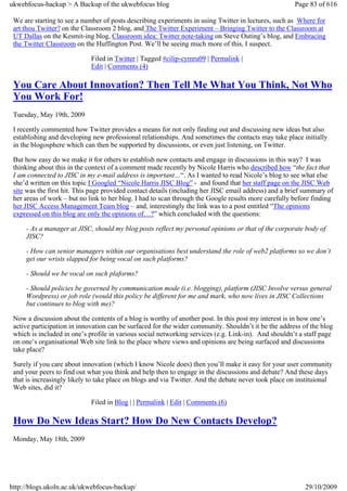 ukwebfocus-backup > A Backup of the ukwebfocus blog                                                    Page 83 of 616

 We are starting to see a number of posts describing experiments in using Twitter in lectures, such as Where for
 art thou Twitter? on the Classroom 2 blog, and The Twitter Experiment – Bringing Twitter to the Classroom at
 UT Dallas on the Kesmit-ing blog, Classroom idea: Twitter note-taking on Steve Outing’s blog, and Embracing
 the Twitter Classroom on the Huffington Post. We’ll be seeing much more of this, I suspect.

                             Filed in Twitter | Tagged #cilip-cymru09 | Permalink |
                             Edit | Comments (4)

 You Care About Innovation? Then Tell Me What You Think, Not Who
 You Work For!
 Tuesday, May 19th, 2009

 I recently commented how Twitter provides a means for not only finding out and discussing new ideas but also
 establishing and developing new professional relationships. And sometimes the contacts may take place initially
 in the blogosphere which can then be supported by discussions, or even just listening, on Twitter.

 But how easy do we make it for others to establish new contacts and engage in discussions in this way? I was
 thinking about this in the context of a comment made recently by Nicole Harris who described how “the fact that
 I am connected to JISC in my e-mail address is important…“. As I wanted to read Nicole’s blog to see what else
 she’d written on this topic I Googled “Nicole Harris JISC Blog” - and found that her staff page on the JISC Web
 site was the first hit. This page provided contact details (including her JISC email address) and a brief summary of
 her areas of work – but no link to her blog. I had to scan through the Google results more carefully before finding
 her JISC Access Management Team blog – and, interestingly the link was to a post entitled “The opinions
 expressed on this blog are only the opinions of…?” which concluded with the questions:

     - As a manager at JISC, should my blog posts reflect my personal opinions or that of the corporate body of
     JISC?

     - How can senior managers within our organisations best understand the role of web2 platforms so we don’t
     get our wrists slapped for being vocal on such platforms?

     - Should we be vocal on such plaforms?

     - Should policies be governed by communication mode (i.e. blogging), platform (JISC Involve versus general
     Wordpress) or job role (would this policy be different for me and mark, who now lives in JISC Collections
     but continues to blog with me)?

 Now a discussion about the contents of a blog is worthy of another post. In this post my interest is in how one’s
 active participation in innovation can be surfaced for the wider community. Shouldn’t it be the address of the blog
 which is included in one’s profile in various social networking services (e.g. Link-in). And shouldn’t a staff page
 on one’s organisational Web site link to the place where views and opinions are being surfaced and discussions
 take place?

 Surely if you care about innovation (which I know Nicole does) then you’ll make it easy for your user community
 and your peers to find out what you think and help then to engage in the discussions and debate? And these days
 that is increasingly likely to take place on blogs and via Twitter. And the debate never took place on instituional
 Web sites, did it?

                             Filed in Blog | | Permalink | Edit | Comments (6)

 How Do New Ideas Start? How Do New Contacts Develop?
 Monday, May 18th, 2009




http://blogs.ukoln.ac.uk/ukwebfocus-backup/                                                               29/10/2009
 