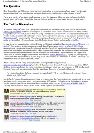 ukwebfocus-backup > A Backup of the ukwebfocus blog                                                       Page 84 of 616

 The Question
 How do you ideas start? How can a informal conversation lead to an exploration of new ideas? How do such
 conversations start? And how does one participate in such conversations, especially with new people?

 These were a series of questions which occurred to me a few days ago, following some early morning light-
 hearted banter on Twitter. I thought I’d share the dialogue and invite comments on the more general issues.

 The Twitter Discussions
 At 7 am on Friday 15th May 2009 I got up and downloaded the new tweets on my iPod Touch. I noticed that
 James Clay had spotted that the “Latest upgrade to TwitterFon on the iPhone now includes Ads. There will be a
 paid for Pro version which doesn’t“. As I was using Twitterfon to view the tweet I had an interest in alternative
 Twitter clients, in case the ads on the new version were to intrusive. In response to my query on alternatives Joss
 Winn responded by suggesting that “if you’re going to pay, Tweetie is worth every penny“. Now I’ve not met Joss
 (as far as I know) but, a few months ago started following him on Twitter and subscribe to his blog.

 In order to put his suggestion into context, I visited his blog and spotted his (then current) post on “The user is in
 control“. This post was written in response to Andy Powell’s post about Identity in a Web 2.0 World and
 contained some comments which reflected my view of how Web 2.0 is requiring higher education to challenge
 some of the assumptions we have previously taken for granted (in particular that higher educational institutions
 should regard themselves as automatically the main provider of a student’s digital identity). As I appreciated
 Joss’s work in this area, I tipped my hat in his direction with a tweet posted at 07:23 saying “Ta for suggesting
 Tweetie app. BTW have just looked at your blog & will cite your post on “The user is in control” l8tr today“. I’d
 made links with a new contact before 07.30 am.

 When I arrived at work forthy minutes later Joss had responded with a jocal tweet:
 responded shortly afterwards saying “excellent A citation from Brian Kelly surely counts towards the REF!“.
 And in a similar vein I made fun on the notion that citing tweets would have any relevance to REF (the Research
 Exercise Framework alternative to the RAE for identifying the merits of research publications:

     “A citation from Brian Kelly surely counts towards the REF!” True – so if I cite u, will u cite me? (hmm
     should have DMed that!)”.

 Martin Weller observed this dialogue and joined in by suggesting that “semi-seriously we should work up our own
 set of metrics of reputation etc so we can compare when REF is done“. Following a few further tweets between
 Martin, Joss and myself a few hours later Martin published a blog post on “What would ALT-REF look like?“.
 The blog post included an image (shown below) which captured the discussions:




http://blogs.ukoln.ac.uk/ukwebfocus-backup/                                                                   29/10/2009
 