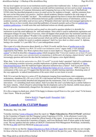 ukwebfocus-backup > A Backup of the ukwebfocus blog                                                     Page 86 of 616

 On one level support services in our institutions need to question their traditional roles. Is there a need for IT
 Service departments, for example, to continue to provide and host mainstream services such as email. In her blog
 Chris Sexton, Director of Corporate Information and Computing Services at the University of Sheffield and
 UCISA chair has described proposals to move its email service for students to Google – and the comments from
 the users on her blog seems very positive. And how should academic libraries respond to the wide range of
 information sources of available ‘out there’ . The traditional approach has been to ensure that information literacy
 provision allows users to be able to differentiate between quality controlled sources of information, such as
 academic journals, and widely used services such as Wikipedia which don’t provide such managed approaches to
 quality. But as we have recently discovered that publishers of research journals such as Elsevier publish fake
 academic publications, it would seem that such traditional notions are already questionable.

 Put as well as the provision of services such as email we also need to question whether it is desirable for
 institutions to provide email addresses for staff and students. Since email is used to authenticate registration and
 subsequent changes for many Web 2.0 services, what will happen when people leave the institution and thus can
 no longer use their email address? Wouldn’t it be sensible for institutions to advice students on short course and
 staff on short-term contracts to use an email account which can still be used when they leave if they wish to use
 Web 2.0 services, whether for social or academic purposes? And if so, how short is a short course? A diploma,
 lasting a few months? A 1 year MSc? Or a 3 year undergraduate course?

 This is part of a wider discussion about identify in a Web 2.0 world, and the focus of another post on the
 eFoundations blog. “Identity in a Web 2.0 world is not institution-centric” argues Andy; a view strongly
 supported by Paul Miller. Joss Winn explores these issues in more depth in a blog post entitled “The user is in
 control” in which he describes a blueprint outline which recognises that “University students are at least 18 years
 old and have spent many years unconsciously accumulating or deliberately developing a digital identity” and will
 increasingly question and resist the idea that the instituion will impose a new digital identity.

 What, then, “is the role for universities in a Web 2.0 world?” to revisit Andy’s question? And will a combination
 of the continuing economic recession, possible implications of global warming and the availability of Open
 Educational Resources does the traditional higher education institution have a future? And if you point out the
 failure of the UK eUniversity (see The Real Story Behind the Failure of U.K. eUniversity – PDF) to argue for a
 continuation of the status quo I’ll suggest that that provides a valuable learning experience, illustrating some of
 the ways approachs to radical transformation of the sector which we now know to avoid.

 Web 2.0 is not just the latest in a series of IT developments (ranging from mainframes, mini-computers,
 workstations, standalone PCs, PCs on a LAN, PCs with Internet and Web access to today;s mobile devices) which
 institutions have successfully absorbed and integrated into the mainstream, I feel. It’s not your father’s IT
 innovations – it’s something much more radical. And if you deny this aren’t you behaving in a similar fashion to
 the music industry, which refused to acknowledge that developments such as the Internet, mobile music players
 and P2P networks fundamentally changed how the industry needed to operate?

 Or is this a tongue-in-cheek post, which I’ll be happy to distance myself from in a few year’s time? To be honest,
 I don’t know. What do you think?

                             Filed in Web2.0 | Tagged clex09 | Permalink | Edit |
                             Comments (7)

 The Launch of the CLEX09 Report
 Wednesday, May 13th, 2009

 Yesterday morning I wrote a blog post about the report on “Higher Education in a Web 2.0 World” published
 by the Committee of Inquiry into the Changing Learner Experience (CLEX). In the afternoon I went to the
 Barbican Centre London in order to attend the official launch of this report. It was good to meet up with Sir
 David Melville, who chaired the Committee of Inquiry, and Ewan McIntosh, both of whom spoke at the launch
 event. The two speakers had also spoken at UKOLN’s Institutional Web Management Workshops, incidentally,
 Sir David in 2003 and Ewan McIntosh at last year’s event.

 I think it is fair to say that the “Higher Education in a Web 2.0 World” report does not provide any new insights
 for those who have been actively involved in the Web 2.0 world over the past few years. What it does provide,

http://blogs.ukoln.ac.uk/ukwebfocus-backup/                                                                 29/10/2009
 