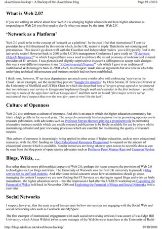 ukwebfocus-backup > A Backup of the ukwebfocus blog                                                    Page 89 of 616


 What is Web 2.0?
 If you are writing an article about how Web 2.0 is changing higher education and how higher education is
 responding to Web 2.0 you first need to clarify what you mean by the term ‘Web 2.0′.

 ‘Network as a Platform’
 Web 2.0 could refer to the concept of ‘network as a platform’. In the past I feel that institutional IT service
 providers have felt threatened by this notion which, in the UK, seems to imply Thatcherite out-sourcing and
 privatisation. This doesn’t go down well with the Guardian and Independent readers you will typically find in the
 university sector! However back in 2006 at the UCISA management Conference I gave a talk on “IT Services:
 Help Or Hindrance?” in which I argued there was a need to embrace the mixed economy of in-house and external
 providers of IT services. I was pleased (and slightly surprised) to discover a willingness to accept such changes –
 this was a very different response to my “A Controversial Proposal” talk which I gave to an audience of
 institutional Web managers back in 2000 which, in retrospect, made similar arguments but at a time in which the
 underlying technical infrastructure and business models had not been established.

 I think now, however, IT services departments are much more comfortable with embracing ’services in the
 Cloud’. As an example, see the recent blog post on “Google for students” by Chris Sexton, IT Services Director at
 the University of Sheffield and UCISA Chair in which she described how a “project group agreed to recommend
 that we outsource our service to Google and implement Google mail and calendar in the first instance – possibly
 moving to more of the apps later such as Google docs” and then went on to add “first major service we’ve
 outsourced, but I suspect that over the next few years it won’t be the last“.

 Culture of Openness
 Web 2.0 also embraces a culture of openness. And this is an area in which the higher education community has
 taken a high profile in for several years. The research community has been pro-active in promoting open access to
 research publication, with advocates such as Professor Stevan Harnard playing a prominent role in promoting
 alternative business models which can enable research publications to be freely available for use by others whilst
 maintaining editorial and peer reviewing processes which are essential for maintaining the quality of research
 outputs.

 This culture of openness is increasingly being applied in other areas of higher education, such as open educational
 resources, with the JISC funding an Open Educational Resources Programme) to expand on the amount of
 educational content which is available. Similar initiatives are being taken to open access to scientific data as can
 be seen from the blog posts of open science advocates such as Professor Peter Murray-Rust and Cameron Neylon.

 Blogs, Wikis, …
 But rather than the more philosophical aspects of Web 2.0, perhaps the issues concern the provision of Web 2.0
 technologies such as blogs and wikis. The University of Warwick was the first UK university to provide a blog
 service for its staff and students. And after some initial concerns about how an institution should go about
 managing the content I suspect we are now finding that IT Services are starting to regard blogs and wikis as fairly
 mainstream the higher education sector – that the impression I had after the UKOLN workshop on Exploiting the
 Potential of Wikis held back in November 2006 and Exploiting the Potential of Blogs and Social Networks held a
 year later.

 Social Networks
 I suspect, however, that the main area of interest may be how universities are engaging with the Social Web and
 social networking sites such as Facebook and MySpace.

 The first example of institutional engagement with such social networking services I was aware of was Edge Hill
 University, which Alison Wildish (who is now manager of the Web Services team here at the University of Bath)

http://blogs.ukoln.ac.uk/ukwebfocus-backup/                                                                29/10/2009
 