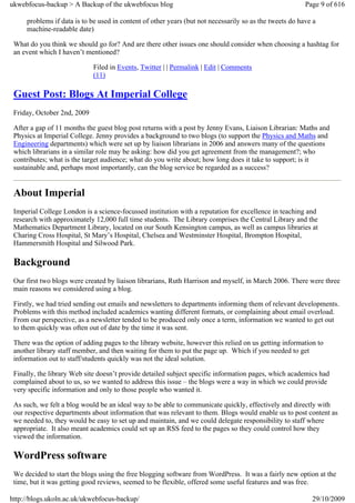 ukwebfocus-backup > A Backup of the ukwebfocus blog                                                      Page 9 of 616

     problems if data is to be used in content of other years (but not necessarily so as the tweets do have a
     machine-readable date)

 What do you think we should go for? And are there other issues one should consider when choosing a hashtag for
 an event which I haven’t mentioned?

                             Filed in Events, Twitter | | Permalink | Edit | Comments
                             (11)

 Guest Post: Blogs At Imperial College
 Friday, October 2nd, 2009

 After a gap of 11 months the guest blog post returns with a post by Jenny Evans, Liaison Librarian: Maths and
 Physics at Imperial College. Jenny provides a background to two blogs (to support the Physics and Maths and
 Engineering departments) which were set up by liaison librarians in 2006 and answers many of the questions
 which librarians in a similar role may be asking: how did you get agreement from the management?; who
 contributes; what is the target audience; what do you write about; how long does it take to support; is it
 sustainable and, perhaps most importantly, can the blog service be regarded as a success?


 About Imperial
 Imperial College London is a science-focussed institution with a reputation for excellence in teaching and
 research with approximately 12,000 full time students. The Library comprises the Central Library and the
 Mathematics Department Library, located on our South Kensington campus, as well as campus libraries at
 Charing Cross Hospital, St Mary’s Hospital, Chelsea and Westminster Hospital, Brompton Hospital,
 Hammersmith Hospital and Silwood Park.

 Background
 Our first two blogs were created by liaison librarians, Ruth Harrison and myself, in March 2006. There were three
 main reasons we considered using a blog.

 Firstly, we had tried sending out emails and newsletters to departments informing them of relevant developments.
 Problems with this method included academics wanting different formats, or complaining about email overload.
 From our perspective, as a newsletter tended to be produced only once a term, information we wanted to get out
 to them quickly was often out of date by the time it was sent.

 There was the option of adding pages to the library website, however this relied on us getting information to
 another library staff member, and then waiting for them to put the page up. Which if you needed to get
 information out to staff/students quickly was not the ideal solution.

 Finally, the library Web site doesn’t provide detailed subject specific information pages, which academics had
 complained about to us, so we wanted to address this issue – the blogs were a way in which we could provide
 very specific information and only to those people who wanted it.

 As such, we felt a blog would be an ideal way to be able to communicate quickly, effectively and directly with
 our respective departments about information that was relevant to them. Blogs would enable us to post content as
 we needed to, they would be easy to set up and maintain, and we could delegate responsibility to staff where
 appropriate. It also meant academics could set up an RSS feed to the pages so they could control how they
 viewed the information.

 WordPress software
 We decided to start the blogs using the free blogging software from WordPress. It was a fairly new option at the
 time, but it was getting good reviews, seemed to be flexible, offered some useful features and was free.

http://blogs.ukoln.ac.uk/ukwebfocus-backup/                                                                29/10/2009
 