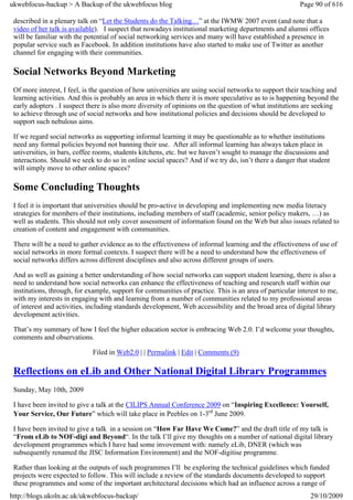 ukwebfocus-backup > A Backup of the ukwebfocus blog                                                      Page 90 of 616

 described in a plenary talk on “Let the Students do the Talking…” at the IWMW 2007 event (and note that a
 video of her talk is available). I suspect that nowadays institutional marketing departments and alumni offices
 will be familiar with the potential of social networking services and many will have established a presence in
 popular service such as Facebook. In addition institutions have also started to make use of Twitter as another
 channel for engaging with their communities.

 Social Networks Beyond Marketing
 Of more interest, I feel, is the question of how universities are using social networks to support their teaching and
 learning activities. And this is probably an area in which there it is more speculative as to is happening beyond the
 early adopters . I suspect there is also more diversity of opinions on the question of what institutions are seeking
 to achieve through use of social networks and how institutional policies and decisions should be developed to
 support such nebulous aims.

 If we regard social networks as supporting informal learning it may be questionable as to whether institutions
 need any formal policies beyond not banning their use. After all informal learning has always taken place in
 universities, in bars, coffee rooms, students kitchens, etc. but we haven’t sought to manage the discussions and
 interactions. Should we seek to do so in online social spaces? And if we try do, isn’t there a danger that student
 will simply move to other online spaces?

 Some Concluding Thoughts
 I feel it is important that universities should be pro-active in developing and implementing new media literacy
 strategies for members of their institutions, including members of staff (academic, senior policy makers, …) as
 well as students. This should not only cover assessment of information found on the Web but also issues related to
 creation of content and engagement with communities.

 There will be a need to gather evidence as to the effectiveness of informal learning and the effectiveness of use of
 social networks in more formal contexts. I suspect there will be a need to understand how the effectiveness of
 social networks differs across different disciplines and also across different groups of users.

 And as well as gaining a better understanding of how social networks can support student learning, there is also a
 need to understand how social networks can enhance the effectiveness of teaching and research staff within our
 institutions, through, for example, support for communities of practice. This is an area of particular interest to me,
 with my interests in engaging with and learning from a number of communities related to my professional areas
 of interest and activities, including standards development, Web accessibility and the broad area of digital library
 development activities.

 That’s my summary of how I feel the higher education sector is embracing Web 2.0. I’d welcome your thoughts,
 comments and observations.

                             Filed in Web2.0 | | Permalink | Edit | Comments (9)

 Reflections on eLib and Other National Digital Library Programmes
 Sunday, May 10th, 2009

 I have been invited to give a talk at the CILIPS Annual Conference 2009 on “Inspiring Excellence: Yourself,
 Your Service, Our Future” which will take place in Peebles on 1-3rd June 2009.

 I have been invited to give a talk in a session on “How Far Have We Come?” and the draft title of my talk is
 “From eLib to NOF-digi and Beyond“. In the talk I’ll give my thoughts on a number of national digital library
 development programmes which I have had some invovement with: namely eLib, DNER (which was
 subsequently renamed the JISC Information Environment) and the NOF-digitise programme.

 Rather than looking at the outputs of such programmes I’ll be exploring the technical guidelines which funded
 projects were expected to follow. This will include a review of the standards documents developed to support
 these programmes and some of the important architectural decisions which had an influence across a range of
http://blogs.ukoln.ac.uk/ukwebfocus-backup/                                                                  29/10/2009
 