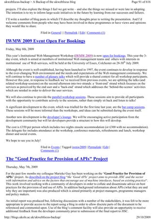 ukwebfocus-backup > A Backup of the ukwebfocus blog                                                      Page 91 of 616

 projects. I’ll also explore the things I feel we got write – and also the things we missed or were late in adopting.
 The intention is to try to inform large-scale initiatives in the future by learning from our successes and failures.

 I’ll write a number of blog posts in which I’ll describe my thoughts prior to writing the presentation. And I’d
 welcome comments from people who may have been involved in these programmes or have views and opinions
 they would like to share.

                             Filed in General | | Permalink | Edit | Comments (1)

 IWMW 2009 Event Open For Bookings
 Friday, May 8th, 2009

 This year’s Institutional Web Management Workshop (IWMW 2009) is now open for bookings. This year the 3-
 day event, which is aimed at members of institutional Web management teams and others with interests in
 institutional use of Web services, will be held at the University of Essex, Colchester on 28-30th July 2009.

 Although the event is well-established, having been launched in 1997, the event continues to develop in response
 to the ever-changing Web environment and the needs and expectations of the Web management community. We
 will continue to have a number of plenary talks which will provide a shared context for all workshop participants.
 However this year, in response to feedback we’ve received from previous events, we are splitting the talks (and
 related workshop sessions) on the second afternoon into two strands: a ‘front-end’ strand which focusses on the
 services as perceived by the end user and a ‘back-end’ strand which addresses the ‘behind-the-scenes’ activities
 which are needed in order to deliver the user services.

 We will also continue to provide the parallel workshop sessions. These sessions aim to provide all participants
 with the opportunity to contribute actively to the sessions, rather than simply sit back and listen to talks!

 A significant development to the event, which was trialled for the first time last year, are the bar camp sessions.
 These sessions will be more informal than the workshops, and ideas can be submitted during the event itself.

 Another new development is the developer’s lounge. We will be encouraging active participation from the
 development community but will let developers provide a structure to how this will develop.

 The cost is £350 per person which includes two nights ensuite accommodation (or £300 with no accommodation).
 The delegate fee includes attendance at the workshop, conference materials, refreshments and lunch, workshop
 dinner and social events.

 We hope to see you in July!

                             Filed in Events | Tagged iwmw2009 | Permalink | Edit |
                             Comments (1)

 The "Good Practice for Provision of APIs" Project
 Thursday, May 7th, 2009

 For the past few months my colleague Marieke Guy has been working on the “Good Practice for Provision of
 APIs” project. As described on the project blog “the ‘Good APIs’ project aims to provide JISC and the sector
 with information and advice on the factors that encourage use of machine interfaces, based on existing practice“.
 This work involved working with a community of developers in order to collate and disseminate advice on best
 practices for the provision of and use of APIs. In addition background information about APIs (what they are and
 why they are important) was also produced which is aimed primarily at project managers, programme managers
 and policy makers.

 An initial report was produced but, following discussions with a number of the stakeholders, it was felt to be more
 appropriate to provide access to the report using a blog in order to allow discrete parts of the document to be
 referenced and commented upon. Use of the blog’s comment facility will also provide an opportunity to receive
 additional feedback from the developer community prior to submission of the final report to JISC.
http://blogs.ukoln.ac.uk/ukwebfocus-backup/                                                                  29/10/2009
 