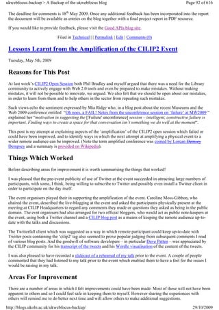 ukwebfocus-backup > A Backup of the ukwebfocus blog                                                      Page 92 of 616

 The deadline for comments is 18th May 2009. Once any additional feedback has been incorporated into the report
 the document will be available as entries on the blog together with a final project report in PDF resource.

 If you would like to provide feedback, please visit the Good APIs blog site.

                              Filed in Technical | | Permalink | Edit | Comments (0)

 Lessons Learnt from the Amplification of the CILIP2 Event
 Tuesday, May 5th, 2009

 Reasons for This Post
 At last week’s CILIP2 Open Session both Phil Bradley and myself argued that there was a need for the Library
 community to actively engage with Web 2.0 tools and even be prepared to make mistakes. Without making
 mistakes, it will not be possible to innovate, we argued. We also felt that we should be open about our mistakes,
 in order to learn from them and to help others in the sector from repeating such mistakes.

 Such views echo the sentiment expressed by Mia Ridge who, in a blog post about the recent Museums and the
 Web 2009 conference entitled “Oh noes, a FAIL! Notes from the unconference session on ‘failure’ at MW2009 ”
 explained her “motivation in suggesting the ['Failure' unconference] session – intelligent, constructive failure is
 important. Finding ways to create a space for that conversation isn’t something we do well at the moment“.

 This post is my attempt at explaining aspects of the ‘amplification’ of the CILIP2 open session which failed or
 could have been improved, and to identify ways in which the next attempt at amplifying a physical event to a
 wider remote audience can be improved. (Note the term amplified conference was coined by Lorcan Demsey
 Dempsey and a summary is provided on Wikipedia).

 Things Which Worked
 Before describing areas for improvement it is worth summarising the things that worked!

 I was pleased that the pre-event publicity of use of Twitter at the event succeeded in attracting large numbers of
 participants, with some, I think, being willing to subscribe to Twitter and possibly even install a Twitter client in
 order to participate on the day itself.

 The event organisers played their in supporting the amplification of the event. Caroline Moss-Gibbon, who
 chaired the event, described the live-blogging at the event and asked the participants physically present at the
 meeting at CILIP Headquarters to regard any comments they made or questions they asked as being in the public
 domain. The evnt organisers had also arranged for two official bloggers, who would act as public note-keepers at
 the event, using both a Twitter channel and a CILIP blog post as a means of keeping the remote audience up-to-
 date with the talks and discussions.

 The Twitterfall client which was suggested as a way in which remote participant could keep up-to-date with
 Twitter posts containing the ‘cilip2′ tag also seemed to prove popular judging from subsequent comments I read
 of various blog posts. And the goodwill of software developers – in particular Dave Patten – was appreciated by
 the CILIP community for his transcript of the tweets and his Wordle visualisation of the content of the tweets.

 I was also pleased to have recorded a slidecast of a rehearsal of my talk prior to the event. A couple of people
 commented that they had listened to my talk prior to the event which enabled them to have a feel for the issues I
 would be raising in my talk.

 Areas For Improvement
 There are a number of areas in which I felt improvements could have been made. Most of these will not have been
 apparent to others and so I could feel safe in keeping them to myself. However sharing the experiences with
 others will remind me to do better next time and will allow others to make additional suggestions.

http://blogs.ukoln.ac.uk/ukwebfocus-backup/                                                                  29/10/2009
 