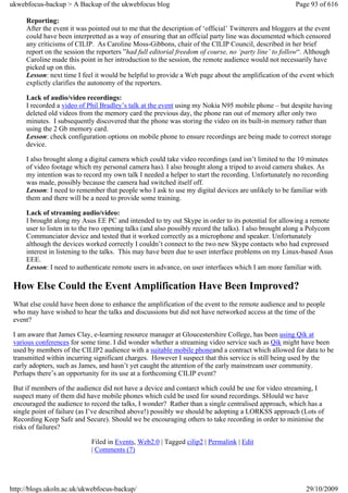 ukwebfocus-backup > A Backup of the ukwebfocus blog                                                    Page 93 of 616

     Reporting:
     After the event it was pointed out to me that the description of ‘official’ Twitterers and bloggers at the event
     could have been interpretted as a way of ensuring that an official party line was documented which censored
     any criticisms of CILIP. As Caroline Moss-Gibbons, chair of the CILIP Council, described in her brief
     report on the session the reporters ”had full editorial freedom of course, no ‘party line’ to follow“. Although
     Caroline made this point in her introduction to the session, the remote audience would not necessarily have
     picked up on this.
     Lesson: next time I feel it would be helpful to provide a Web page about the amplification of the event which
     explictly clarifies the autonomy of the reporters.

     Lack of audio/video recordings:
     I recorded a video of Phil Bradley’s talk at the event using my Nokia N95 mobile phone – but despite having
     deleted old videos from the memory card the previous day, the phone ran out of memory after only two
     minutes. I subsequently discovered that the phone was storing the video on its built-in memory rather than
     using the 2 Gb memory card.
     Lesson: check configuration options on mobile phone to ensure recordings are being made to correct storage
     device.

     I also brought along a digital camera which could take video recordings (and isn’t limited to the 10 minutes
     of video footage which my personal camera has). I also brought along a tripod to avoid camera shakes. As
     my intention was to record my own talk I needed a helper to start the recording. Unfortunately no recording
     was made, possibly because the camera had switched itself off.
     Lesson: I need to remember that people who I ask to use my digital devices are unlikely to be familiar with
     them and there will be a need to provide some training.

     Lack of streaming audio/video:
     I brought along my Asus EE PC and intended to try out Skype in order to its potential for allowing a remote
     user to listen in to the two opening talks (and also possibly record the talks). I also brought along a Polycom
     Communciator device and tested that it worked correctly as a microphone and speaker. Unfortunately
     although the devices worked correctly I couldn’t connect to the two new Skype contacts who had expressed
     interest in listening to the talks. This may have been due to user interface problems on my Linux-based Asus
     EEE.
     Lesson: I need to authenticate remote users in advance, on user interfaces which I am more familiar with.

 How Else Could the Event Amplification Have Been Improved?
 What else could have been done to enhance the amplification of the event to the remote audience and to people
 who may have wished to hear the talks and discussions but did not have networked access at the time of the
 event?

 I am aware that James Clay, e-learning resource manager at Gloucestershire College, has been using Qik at
 various conferences for some time. I did wonder whether a streaming video service such as Qik might have been
 used by members of the CILIP2 audience with a suitable mobile phoneand a contract which allowed for data to be
 transmitted within incurring significant charges. However I suspect that this service is still being used by the
 early adopters, such as James, and hasn’t yet caught the attention of the early mainstream user community.
 Perhaps there’s an opportunity for its use at a forthcoming CILIP event?

 But if members of the audience did not have a device and contarct which could be use for video streaming, I
 suspect many of them did have mobile phones which culd be used for sound recordings. SHould we have
 encouraged the audience to record the talks, I wonder? Rather than a single centralised approach, which has a
 single point of failure (as I’ve described above!) possibly we should be adopting a LORKSS approach (Lots of
 Recording Keep Safe and Secure). Should we be encouraging others to take recording in order to minimise the
 risks of failures?

                            Filed in Events, Web2.0 | Tagged cilip2 | Permalink | Edit
                            | Comments (7)




http://blogs.ukoln.ac.uk/ukwebfocus-backup/                                                               29/10/2009
 