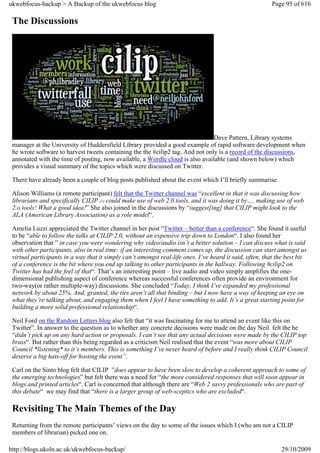 ukwebfocus-backup > A Backup of the ukwebfocus blog                                                      Page 95 of 616

 The Discussions




                                                                                Dave Pattern, Library systems
 manager at the University of Huddersfield Library provided a good example of rapid software development when
 he wrote software to harvest tweets containing the the #cilip2 tag. And not only is a record of the discussions,
 annotated with the time of posting, now available, a Wordle cloud is also available (and shown below) which
 provides a visual summary of the topics which were discussed on Twitter.

 There have already been a couple of blog posts published about the event which I’ll briefly summarise.

 Alison Williams (a remote participant) felt that the Twitter channel was “excellent in that it was discussing how
 librarians and specifically CILIP (1) could make use of web 2.0 tools, and it was doing it by…. making use of web
 2.o tools! What a good idea!” She also joined in the discussions by “suggest[ing] that CILIP might look to the
 ALA (American Library Association) as a role model“.

 Amelia Luzzi appreciated the Twitter channel in her post “Twitter – better than a conference“. She found it useful
 to be “able to follow the talks at CILIP 2.0, without an expensive trip down to London“. I also found her
 observation that ” in case you were wondering why video/audio isn’t a better solution – I can discuss what is said
 with other participants, also in real time: if an interesting comment comes up, the discussion can start amongst us
 virtual participants in a way that it simply can’t amongst real-life ones. I’ve heard it said, often, that the best bit
 of a conference is the bit where you end up talking to other participants in the hallway. Following #cilip2 on
 Twitter has had the feel of that“. That’s an interesting point – live audio and video simply amplifies the one-
 dimensional publishing aspect of conference whereas successful conferences often provide an environment for
 two-way(or rather multiple-way) discussions. She concluded “Today, I think I’ve expanded my professional
 network by about 25%. And, granted, the ties aren’t all that binding – but I now have a way of keeping an eye on
 what they’re talking about, and engaging them when I feel I have something to add. It’s a great starting point for
 building a more solid professional relationship“.

 Neil Ford on the Random Letters blog also felt that “it was fascinating for me to attend an event like this on
 Twitter”. In answer to the question as to whether any concrete decisions were made on the day Neil felt the he
 “didn’t pick up on any hard action or proposals. I can’t see that any actual decisions were made by the CILIP top
 brass“. But rather than this being regarded as a criticism Neil realised that the event “was more about CILIP
 Council *listening* to it’s members. This is something I’ve never heard of before and I really think CILIP Council
 deserve a big hats-off for hosting the event”.

 Carl on the Sinto blog felt that CILIP ”does appear to have been slow to develop a coherent approach to some of
 the emerging technologies” but felt there was a need for “the more considered responses that will soon appear in
 blogs and printed articles“. Carl is concerned that although there are “Web 2 savvy professionals who are part of
 this debate“ we may find that “there is a larger group of web-sceptics who are excluded“.

 Revisiting The Main Themes of the Day
 Returning from the remote participants’ views on the day to some of the issues which I (who am not a CILIP
 members of librarian) picked one on.

http://blogs.ukoln.ac.uk/ukwebfocus-backup/                                                                  29/10/2009
 