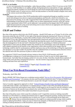 ukwebfocus-backup > A Backup of the ukwebfocus blog                                                     Page 96 of 616

 CILIP As An Enabler
      A view was expressed at the meetingthat , rather than providing a variety of Web 2.0 services on the CILIP
      Web site, CILIP shouldact as an enabler, perhaps sharing best practices and patterns of usage, aggragating
      content provided by members (as CILIP already do with CILIP memebr blogs) and providing directories of
      CILIP member users of various services which can help members to find like-minded collagues more easily
      on the various social networking services.
 Exclusion
      The dangers that sections of the CILIP membership ould be marginalised though an ainability to access
      social networkingservices down to organisational poplicies and firewalls, which Carl referred to, was
      discussed at the meeting. In my talk I suggested that CILIP should have a role to play in gaining a better
      understanding of such barriers and to explore ways in which organisational concerns, across the various
      sectors represented within CILIP, can be addressed. I also pointed out the dangers that CILIP members
      might feel pressured into using social networking tools in areas which are not appropiate and which do not
      reflect individual styles of working.

 CILIP and Twitter
 But what of the question which led to the CILIP2 meeting – should CILIP make use of Twitter? In all of the wider
 discussions about the role of CILIP we lost sight of that question during the meeting itself. However in the pub
 afterwards myself, Phil Bradley, Caroline Moss-Gibbon (leader of the CILIP Council) and a few others revisited
 that question. In my talk I described the risks and opportunities framework which I presented at the recent
 Museums and the Web 2009 conference. The framework described the need to clarify the purpose of a tool rather
 than developingpolicies for the tool itself. I illustrated this point by speculating on whether professional
 organisations in times gone by debated whether they should use new technologies such as the telephone, with the
 early adopters pointing out the benefits to the organisations whilst others pointed out the dangers that the
 technology could be used for social purposes and that employees may use the technology to bring the organisation
 into disrepute in ways that wouldn’t be possible when the established forms of communications (business letters)
 has editorial and work flow processes in place to minise such risks.

 My suggestion? CILIP Council should welcome initiatives from CILIP, CILIP branches and CILIP
 workinggroups in making use of social networking services such as Twitter in ways in which support their
 business aims. And rather than developing a policy (it’s too soon, for that, I feel) they should observe patterns of
 usage which work and share emerging best practices – but also monitor usage patterns which aren’t feel to be
 working and learn from such experiences.

                             Filed in Web2.0 | Tagged cilip2 | Permalink | Edit |
                             Comments (12)

 What Can Web-Based Presentation Tools Offer?
 Wednesday, April 29th, 2009

 Back at IWMW 2007 Helen Sargan ran a workshop session entitled “Just say No to Powerpoint: Web Alternatives
 for Slides and Presentations“. As someone who has used PowerPoint extensively since I’ve been at UKOLN and
 also have an interest in what Web-based alternative can provide I thought I would explore such alternatives.

 And as I recently suggested an approach in which “Critical Friends, Friendly Critics and Hostile Opponents”
 could either help or hinder a development or evaluation process I’d like to start off by describing the policies,
 environment, sensitivities and resources issues which I would regard as out-of-scope for such an evaluation, as the
 main area of interest are the specific issues related to the various Web-based presentations tool. A secondary
 agenda is to explore the limits of the model I described in my previous post.

 But what of the policy issues which scope this evaluation work? I regard this exercise as looking at possible
 alternatives to PowerPoint as a desktop presentation tools to support mainstream teaching, learning and research
 activities. In my case this is for exploring ways in which over 10 year’s of PowerPointing can be made more
 interesting whereas from an institutional perspective this might be to explore possible savings which could be
 made by replacing PowerPoint. And as my area of interest lies primarily in Web-based services I won’t be
 looking at desktop alternatives to MS PowerPoint, such as Open Office.

http://blogs.ukoln.ac.uk/ukwebfocus-backup/                                                                 29/10/2009
 