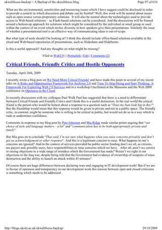 ukwebfocus-backup > A Backup of the ukwebfocus blog                                                      Page 97 of 616

 What are the environmental, sensitivities and resourcing issues which I have suggest could be disclosed in order
 to provide a context in which discussion and debate can be fruitful? Well, this work will be neutral about issues
 such as open source versus proprietary solutions. It will also be neutral about the technologies used to provide
 access to Web-based solutions – so Flash-based solutions can be considered. And the discussions will be framed
 around a bottom-up approach for solutions which might be considered by the individual or small group or used
 within the context of an event which invites diversity in how speakers give their presentations. Similarly the issue
 of whether a presentational tool is an effective way of communicating ideas is out-of-scope.

 But what type of tools should I be looking at? I think this should include office-based solutions available in the
 cloud and Web-based repositories of presentations, such as Slideshare and Slideboom.

 Is this a useful approach? And any thoughts on what might be missing?

                             Filed in Web2.0 | | Permalink | Edit | Comments (2)

 Critical Friends, Friendly Critics and Hostile Opponents
 Tuesday, April 28th, 2009

 I recently wrote a blog post on We Need More Critical Friends! and have made this point in several of my recent
 talks on A Risks and Opportunities Framework For Archives 2.0 and Time To Stop Doing and Start Thinking: A
 Framework For Exploiting Web 2.0 Services and in a workshop I facilitated at the Museums and the Web 2009
 conference on Openness in the Cloud.

 In recently discussions with my colleague Paul Walk Paul has suggested that there is a need to differentiate
 between Critical Friends and Friendly Critics and I think this is a useful distinction. In the real world the critical
 friend is the person who would be honest about a response to a question such as “Does my bum look big in this?“
 But the friendship would mean that this response would be given in private and not in a public space. The friendly
 critic, in contrast, might be someone who is willing to be critical in public, but would not do so in a way which is
 rude or undermines confidence.

 Comments in response to my blog post by Pete Johnston and Mia Ridge made similar points arguing that “our
 choice of style and language matters – a lot” and “communication has to be both appropriately private and
 timely“.

 But Mia goes on to conclude “That said, I’m not sure what happens when you raise concerns privately and don’t
 get an acknowledgement or other response“. And this is a legitimate concern to raise. What happens in one’s
 concerns are ignored? And in the context of services provided bu public sector funding don’t we all, as citizens,
 tax-payers and, possibly users, have responsibilities to raise concerns which we have. After all, aren’t we correct
 in raising objections to a wide range of mistakes which the Government has made? Weren’t we right in our
 objections to the Iraq war, despite being told that the Government had evidence of ownership of weapons of mass
 destruction and the ability to launch an attack within 45 minutes?

 Of course there are huge differences between declaring wars and engaging in IT development work! But if we are
 in favour of openness and transparency in our development work this tension between open and closed criticisms
 is something which needs to be addressed.




http://blogs.ukoln.ac.uk/ukwebfocus-backup/                                                                 29/10/2009
 