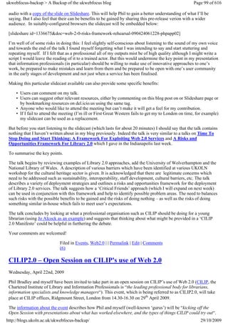 ukwebfocus-backup > A Backup of the ukwebfocus blog                                                      Page 99 of 616

 audio with a copy of the slide on Slideshare. This will help Phil to gain a better understanding of what I’ll be
 saying. But I also feel that their can be benefits to be gained by sharing this pre-release verion with a wider
 audience. In suitably-configured browsers the slidecast will be embedded below:

 [slideshare id=1336675&doc=web-2-0-risks-framework-rehearsal-090424061228-phpapp02]

 I’m well of of some risks in doing this: I feel slightly self-conscious about listening to the sound of my own voice
 and towards the end of the talk I found myself forgetting what I was intending to say and start stuttering and
 repeating myself. If I felt that as a professional all of my outputs mist be of high quality although I might write a
 script I would leave the reading of it to a trained actor. But this would undermine the key point in my presentation
 that information professionals (in particular) should be willing to make use of innovative approaches to one’s
 work, be prepared to make mistakes and learn from them and be prepared to be open with one’s user community
 in the early stages of development and not just when a service has been finalised.

 Making this particular slidecast available can also provide some specific benefits:

     • Users can comment on my talk.
     • Users can suggest other relevant resources, either by commenting on this blog post on or Slideshare page or
       by bookmarking resources on del.icio.us using the same tag.
     • Anyone who would like to attend the meeting but can’t make it will get a feel for my contribution.
     • If I fail to attend the meeting (I’m ill or First Great Western fails to get my to London on time, for example)
       my slidecast can be used as a replacement.

 But before you start listening to the slidecast (which lasts for about 20 minutes) I should say that the talk contains
 nothing that I haven’t written about in my blog previously. Indeed the talk is very similar to a talks on Time To
 Stop Doing and Start Thinking: A Framework For Exploiting Web 2.0 Services and A Risks and
 Opportunities Framework For Library 2.0 which I gave in the Indianapolis last week.

 To summarise the key points.

 The talk begins by reviewing examples of Library 2.0 approaches, add the University of Wolverhampton and the
 National Library of Wales. A description of various barriers which have been identified at various UKOLN
 workshop for the cultural heritage sector is given. It is acknowledged that there are legitimate concerns which
 need to be addressed such as sustainability, interoperability, staff development, cultural barriers, etc. The talk
 describes a variety of deployment strategies and outlines a risks and opportunities framework for the deployment
 of Library 2.0 services. The talk suggests how a ‘Critical Friends’ approach (which I will expand on next week)
 can be used in conjunction with this framework and help to identify possible problem areas. The need to balances
 such risks with the possible benefits to be gained and the risks of doing nothing – as well as the risks of doing
 something similar in-house which fails to meet user’s expectations.

 The talk concludes by looking at what a professional organisation such as CILIP should be doing for a young
 librarian (using Jo Alcock as an example) and suggests that thinking about what might be provided in a ‘CILIP
 2.0 Manifesto’ could be helpful in furthering the debate.

 Your comments are welcomed!

                             Filed in Events, Web2.0 | | Permalink | Edit | Comments
                             (6)

 CILIP2.0 – Open Session on CILIP's use of Web 2.0
 Wednesday, April 22nd, 2009

 Phil Bradley and myself have been invited to take part in an open session on CILIP’s use of Web 2.0 (CILIP, the
 Chartered Institute of Library and Information Professionals is “the leading professional body for librarians,
 information specialists and knowledge managers“). This event, which is being referred to as CILIP2.0, will take
 place at CILIP offices, Ridgmount Street, London from 14.30-16.30 on 29th April 2009.

 The information about the event describes how Phil and myself (well-known ‘gurus’) will be “kicking off the
 Open Session with presentations about what has worked elsewhere, and the types of things CILIP could try out“.
http://blogs.ukoln.ac.uk/ukwebfocus-backup/                                                                  29/10/2009
 