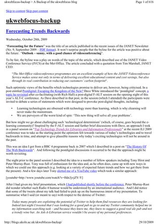 ukwebfocus-backup > A Backup of the ukwebfocus blog                                                      Page 1 of 616

 Skip to content Skip past content


 ukwebfocus-backup
 Forecasting Trends Backwards
 Wednesday, October 28th, 2009

 “Forecasting for the Future” was the title of an article published in the recent issues of the JANET Newsletter
 (No. 9, September 2009 – PDF format). It won’t surprise people that the byline for the article was positive about
 the future: “Outlook – sunny, with a good chance of videoconferencing“.

 To be fair, the byline was a play on words of the topic of the article, which described use of the JANET Video
 Conference Service (JVCS) at the Met Office. The article concluded with a quotation from Tim Marshall, JANET
 CEO:

     “The Met Office videoconference programmes are an excellent example of how the JANET Videoconference
     Service makes sense not only in terms of delivering excellent educational content and cost savings, but also
     through its real contribution in reducing our customers’ carbon footprint“.

 Such optimistic views of the benefits which technologies promise to deliver are, however, being criticised. In a
 post entitled Postdigital: Escaping the Kingdom of the New? Dave White introduced the ‘postdigital’ concept, a
 topic he revisited after co-facilitating (with Rich Hall) a post-digital F-ALT session on the opening night of this
 year’s ALT-C conference. As Dave described in that post, in the session (which I attended) the participants were
 invited to debate a series of statements which were designed to provoke post-digital thoughts, including:

     •   Learning technologists are obsessed with technology more than learning, which is why elearning will
         never make the mainstream.
     •   We are purveyors of the worst kind of spin: ‘This new thing will solve all your problems’.

 But how might we go about challenging such ‘technological determinism’ (which, of course, goes beyond the e-
 learning community)? Inspired by the F-ALT session and further brief discussions with Dave, an approach I took
 in a panel session on “Top Technology Trends for Libraries and Information Professionals” at the recent ILI 2009
 conference was to take as the starting point the optimism felt towards various of today’s technologies and to travel
 backwards in time, and attempt to give plausible reasons why today’s exciting technologies will not be around in
 the past.

 This was an idea I got from a BBC 4 programme back in 2007 which I described in a post on “The History Of
 The Web Backwards“. And following the postdigital discussions it occurred to be that the approach might be
 worth revisiting.

 The night prior to the panel session I described the idea to a number of fellow speakers including Tony Hirst and
 Peter Murray-Rust. Tony was full of enthusiasm for the idea and, as he often does, came up with new ways in
 which we could use this approach (e.g. looking at a variety of expected future trends and how we got there from
 the present). And a few days later Tony alerted me of a YouTube video which took a similar approach:

 [youtube=http://www.youtube.com/watch?v=Hds3jvjZY-Y]

 After I had given my brief presentation, which I had published shortly before the conference, Peter Murray-Rust
 did wonder whether such Radio 4 humour would be understood by an international audience. And I did notice
 that some of the tweets about my talk had failed to pick up on the humourous intent of my presentation. To
 summarise what I said (or meant to say) with respect to the demise of Twitter:

     Today many people are exploiting the potential of Twitter to help them find resources they are looking for.
     Indeed last night I tweeted that I was looking for a good pub to go to and my Twitter community helped me in
     my information searching task – and because they knew me, they knew to suggest a good real ale pub and not
     a trendy wine bar. An Ask-A-Librarian service wouldn’t be aware of my personal preferences.


http://blogs.ukoln.ac.uk/ukwebfocus-backup/                                                                29/10/2009
 