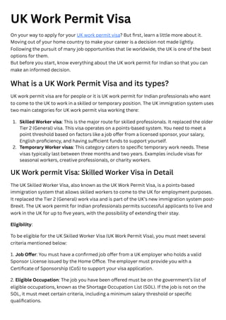 UK Work Permit Visa
On your way to apply for your UK work permit visa? But first, learn a little more about it.
Moving out of your home country to make your career is a decision not made lightly.
Following the pursuit of many job opportunities that lie worldwide, the UK is one of the best
options for them.
But before you start, know everything about the UK work permit for Indian so that you can
make an informed decision.
What is a UK Work Permit Visa and its types?
UK work permit visa are for people or it is UK work permit for Indian professionals who want
to come to the UK to work in a skilled or temporary position. The UK immigration system uses
two main categories for UK work permit visa working there:
UK Work permit Visa: Skilled Worker Visa in Detail
The UK Skilled Worker Visa, also known as the UK Work Permit Visa, is a points-based
immigration system that allows skilled workers to come to the UK for employment purposes.
It replaced the Tier 2 (General) work visa and is part of the UK’s new immigration system post-
Brexit. The UK work permit for Indian professionals permits successful applicants to live and
work in the UK for up to five years, with the possibility of extending their stay.
Eligibility:
To be eligible for the UK Skilled Worker Visa (UK Work Permit Visa), you must meet several
criteria mentioned below:
1. Job Offer: You must have a confirmed job offer from a UK employer who holds a valid
Sponsor License issued by the Home Office. The employer must provide you with a
Certificate of Sponsorship (CoS) to support your visa application.
2. Eligible Occupation: The job you have been offered must be on the government’s list of
eligible occupations, known as the Shortage Occupation List (SOL). If the job is not on the
SOL, it must meet certain criteria, including a minimum salary threshold or specific
qualifications.
1. Skilled Worker visa: This is the major route for skilled professionals. It replaced the older
Tier 2 (General) visa. This visa operates on a points-based system. You need to meet a
point threshold based on factors like a job offer from a licensed sponsor, your salary,
English proficiency, and having sufficient funds to support yourself.
2. Temporary Worker visas: This category caters to specific temporary work needs. These
visas typically last between three months and two years. Examples include visas for
seasonal workers, creative professionals, or charity workers.
 