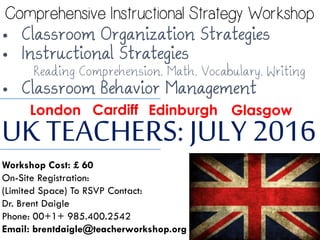 Comprehensive Instructional Strategy Workshop
• Classroom Organization Strategies
• Instructional Strategies
Reading Comprehension, Math, Vocabulary, Writing
• Classroom Behavior Management
UK TEACHERS: JULY 2016
London
Workshop Cost: £ 60
On-Site Registration:
(Limited Space) To RSVP Contact:
Dr. Brent Daigle
Phone: 00+1+ 985.400.2542
Email: brentdaigle@teacherworkshop.org
EdinburghCardiff Glasgow
 