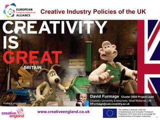 This initiative is financed under the
Competitiveness and Innovation Framework
Programme (CIP) which aims to encourage the
competitiveness of European enterprises.
Acronym, name and logo of the action
*
David Furmage Cluster 2020 Project Lead
Coventry University Enterprises, West Midlands, UK
DFurmage@cad.coventry.ac.uk rev
Creative Industry Policies of the UK
Wallace and Gromit
www.creativeengland.co.uk
 