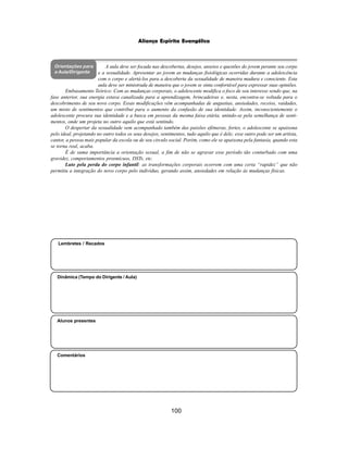 100
Aliança Espírita Evangélica
Orientações para
a Aula/Dirigente
Alunos presentes
Dinâmica (Tempo do Dirigente / Aula)
Lembretes / Recados
Comentários
A aula deve ser focada nas descobertas, desejos, anseios e questões do jovem perante seu corpo
e a sexualidade. Apresentar ao jovem as mudanças fisiológicas ocorridas durante a adolescência
com o corpo e alertá-los para a descoberta da sexualidade de maneira madura e consciente. Esta
aula deve ser ministrada de maneira que o jovem se sinta confortável para expressar suas opiniões.
Embasamento Teórico: Com as mudanças corporais, o adolescente modifica o foco de seu interesse sendo que, na
fase anterior, sua energia estava canalizada para a aprendizagem, brincadeiras e, nesta, encontra-se voltada para o
descobrimento de seu novo corpo. Essas modificações vêm acompanhadas de angustias, ansiedades, receios, vaidades,
um misto de sentimentos que contribui para o aumento da confusão de sua identidade. Assim, inconscientemente o
adolescente procura sua identidade e a busca em pessoas da mesma faixa etária, unindo-se pela semelhança de senti-
mentos, onde um projeta no outro aquilo que está sentindo.
O despertar da sexualidade vem acompanhado também das paixões efêmeras, fortes, o adolescente se apaixona
pelo ideal, projetando no outro todos os seus desejos, sentimentos, tudo aquilo que é dele; esse outro pode ser um artista,
cantor, a pessoa mais popular da escola ou de seu circulo social. Porém, como ele se apaixona pela fantasia, quando esta
se torna real, acaba.
É de suma importância a orientação sexual, a fim de não se agravar esse período tão conturbado com uma
gravidez, comportamentos prosmícuos, DSTs, etc.
Luto pela perda do corpo infantil: as transformações corporais ocorrem com uma certa “rapidez” que não
permitiu a integração do novo corpo pelo indivíduo, gerando assim, ansiedades em relação às mudanças físicas.
 