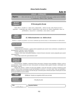 103
Aliança Espírita Evangélica
CICLO - CORAÇÃO
Este ciclo tem seu foco em criar oportunidades para que o grupo possa trabalhar
os sentimentos. Palavra chave: SENTIR.
Objetivo
BLOCO
Objetivo O Jovem pelo Jovem
Neste bloco, convida-se o aluno para compreender - dentro de uma visão biopsicosocial e
espiritual - a atmosfera que rodeia a adolescência, não através de rótulos desgastados como ser
problemático, inacessível e conturbado, como muitos o fazem.
42. Relacionamentos na Adolescência
Itens da aula
Tempo do
Dirigente
Bibliografias/
Referências
Complementares
TEMA
Desenvolvimento: Trabalhar o sentimento de baixa auto-estima. Aceitamos nossas qualidades e defeitos e não nos
menosprezamos. Temos incerteza de nosso valor pessoal, nos deixamos abater quando criticados e defrontados com
determinadas situações.
Solicitar que utilizem o caderno de temas para trabalhar o tema para discussão no tempo do dirigente da aula
seguinte. Devem colocar uma pessoa na qual tem facilidade de convívio e o vê como irmão. Listar suas qualidades e
defeitos, as situações de convívio difícil e um fato feliz que vivenciaram juntos. Solicitar que façam o mesmo para com uma
pessoa que mantém um convívio difícil.
AULA
Objetivo
Enaltecer o respeito ao próximo e aos nossos sentimentos que devem nortear os relacionamentos na adolescência.
a) Relacionamentos:
* Banalização dos sentimentos: o quanto estamos preparados para assumir nossos sentimentos; conseqüências de
desrespeitarmos o próximo e nossos sentimentos;
* Paixão adolescente: intensa e passageira;
* Namoros sérios muito cedo podem prejudicar o desenvolvimento emocional: estamos preparados para assumir
relacionamentos;
* Ficar, beijar, estar de rolo: qual sentimento existe?
[79];[80];[81];[82]
Data
____/____/____
Expositor/Telefone
(TEMA 4) – Entendo um companheiro difícil como um irmão.
Aula 42
 