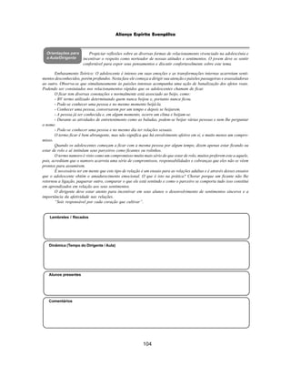 104
Aliança Espírita Evangélica
Orientações para
a Aula/Dirigente
Alunos presentes
Dinâmica (Tempo do Dirigente / Aula)
Lembretes / Recados
Comentários
Propiciar reflexões sobre as diversas formas de relacionamento vivenciado na adolescênia e
incentivar o respeito como norteador de nossas atitudes e sentimentos. O jovem deve se sentir
confortável para expor seus pensamentos e discutir confortavelmente sobre este tema.
Embasamento Teórico: O adolescente é intenso em suas emoções e as transformações internas acarretam senti-
mentos desconhecidos, porém profundos. Nesta fase ele começa a dirigir sua atenção e paixões passageiras e avassaladoras
ao outro. Observa-se que simultaneamente às paixões intensas acompanha uma ação de banalização dos afetos reais.
Podendo ser constatados nos relacionamentos rápidos que os adolescentes chamam de ficar.
O ficar tem diversas conotações e normalmente está associado ao beijo, como:
- BV termo utilizado determinando quem nunca beijou e, portanto nunca ficou.
- Pode-se conhecer uma pessoa e no mesmo momento beijá-la.
- Conhecer uma pessoa, conversarem por um tempo e depois se beijarem.
- A pessoa já ser conhecida e, em algum momento, ocorre um clima e beijam-se.
- Durante as atividades de entretenimento como as baladas, podem-se beijar várias pessoas e nem lhe perguntar
o nome.
- Pode-se conhecer uma pessoa e no mesmo dia ter relações sexuais.
O termo ficar é bem abrangente, mas não significa que há envolvimento afetivo em si, e muito menos um compro-
misso.
Quando os adolescentes começam a ficar com a mesma pessoa por algum tempo, dizem apenas estar ficando ou
estar de rolo e aí intitulam seus parceiros como ficantes ou rolinhos.
O termo namoro é visto como um compromisso muito mais sério do que estar de rolo, muitos preferem este a aquele,
pois, acreditam que o namoro acarreta uma série de compromissos, responsabilidades e cobranças que eles não se vêem
prontos para assumirem.
É necessário ter em mente que este tipo de relação é um ensaio para as relações adultas e é através desses ensaios
que o adolescente obtém o amadurecimento emocional. O que é isto na prática? Chorar porque um ficante não lhe
retornou a ligação, paquerar outro, comparar o que ele está sentindo e como o parceiro se comporta tudo isso constitui
em aprendizados em relação aos seus sentimentos.
O dirigente deve estar atento para incentivar em seus alunos o desenvolvimento de sentimentos sinceros e a
importância da afetividade nas relações.
“Sois responsável por cada coração que cultivar”.
 