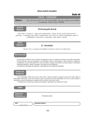 105
Aliança Espírita Evangélica
CICLO - CORAÇÃO
Este ciclo tem seu foco em criar oportunidades para que o grupo possa trabalhar
os sentimentos. Palavra chave: SENTIR.
Objetivo
BLOCO
Objetivo O Jovem pelo Jovem
Neste bloco, convida-se o aluno para compreender - dentro de uma visão biopsicosocial e
espiritual - a atmosfera que rodeia a adolescência, não através de rótulos desgastados como ser
problemático, inacessível e conturbado, como muitos o fazem.
43. Identidade
Itens da aula
Tempo do
Dirigente
Bibliografias/
Referências
Complementares
TEMA
Em continuidade, refletir junto com a turma sobre o quanto aceitamos o próximo como nosso irmão. Quais as
dificuldades enfrentadas, como nos sentimos, quais as pessoas que temos dificuldade de convívio, quais atitudes e
sentimentos estamos tomando para conseguir aceitar o próximo como nosso irmão.
O dirigente deve solicitar que, aqueles que desejarem, apresentem seus cadernos de temas.
AULA
Objetivo
Discutir sobre a construção da identidade do espírito no decorrer da adolescência.
a) Construção (continua) e não se finaliza na adolescência: quais as mudanças ocorridas e que estão acontecendo;
b) Auto-conceito: como nos enxergamos e nos definimos, quais os nossos papéis e valores, positivos e negativos;
c) Influências sociais confrontando com o que eu acredito: o quanto somos donos de nossas atitudes e construções;
d) Relações parentais x cultura x amizades: como lidar com tais influências;
e) Fechamento antecipado da identidade x prolongamento da confusão da identidade.
[79];[80];[81];[82]
Data
____/____/____
Expositor/Telefone
Aula 43
 