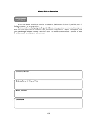 108
Aliança Espírita Evangélica
Orientações para
a Aula/Dirigente
Alunos presentes
Dinâmica (Tempo do Dirigente / Aula)
Lembretes / Recados
Comentários
A aula deve abordar as mudanças ocorridas nos referências familiares e a discussão do papel dos pais e da
família no cotidiano e no caráter do jovem.
Embasamento Teórico: Luto pela perda dos pais da infância, com a aquisição do pensamento abstrato e pensa-
mento relacional, os pais começam a ser vistos como pessoas totais, com qualidades e defeitos. Anteriormente, eram
vistos com qualidades absolutas, rotuladas como bons e heróis. Essa integração causa confusão e ansiedade na mente
do adolescente, não reconhecendo os pais como seus.
 