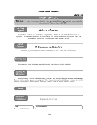 109
Aliança Espírita Evangélica
CICLO - CORAÇÃO
Este ciclo tem seu foco em criar oportunidades para que o grupo possa trabalhar
os sentimentos. Palavra chave: SENTIR.
Objetivo
BLOCO
Objetivo O Jovem pelo Jovem
Neste bloco, convida-se o aluno para compreender - dentro de uma visão biopsicosocial e
espiritual - a atmosfera que rodeia a adolescência, não através de rótulos desgastados como ser
problemático, inacessível e conturbado, como muitos o fazem.
45. Transtornos na Adolescência
Itens da aula
Tempo do
Dirigente
Bibliografias/
Referências
Complementares
TEMA
Desenvolvimento: Propiciar reflexões de como vivenciar o bem que tenho dentro de mim nas minhas atitudes.
Expresso minhas opiniões quando estou em grupo? Deixo ofuscar minhas potencialidades por vergonha das opiniões
alheias? Consigo expressar minhas opiniões, sentimentos e atitudes, sendo em mesmo, com meus amigos?
AULA
Objetivo
Apresentar os possíveis transtornos físicos e emocionais ao qual o jovem pode estar suscetível.
Como sugestão, tem-se: Ansiedade, Depressão, Suicídio, Fuga, Anorexia, bulimia, obesidade.
[79];[80];[81];[82];[87];[88]
Data
____/____/____
Expositor/Telefone
Aula 45
 