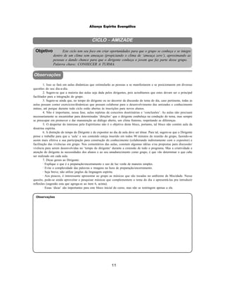 11
Aliança Espírita Evangélica
CICLO - AMIZADE
Este ciclo tem seu foco em criar oportunidades para que o grupo se conheça e se integre
dentro de um clima sem ameaças (propiciando o clima de ‘ameaça zero’), aproximando as
pessoas e dando chance para que o dirigente conheça o jovem que faz parte desse grupo.
Palavra chave: CONHECER A TURMA.
Objetivo
Observações
1. Isso se fará em aulas dinâmicas que estimularão as pessoas a se manifestarem e se posicionarem em diversas
questões do seu dia-a-dia.
2. Sugere-se que a maioria das aulas seja dada pelos dirigentes, pois acreditamos que estes devam ser o principal
facilitador para a integração do grupo.
3. Sugere-se ainda que, no tempo do dirigente ou no decorrer da discussão do tema do dia, caso pertinente, todas as
aulas possam conter exercícios/dinâmicas que possam colaborar para o desenvolvimento das amizades e conhecimento
mútuo, até porque durante todo ciclo estão abertas às inscrições para novos alunos.
4. Não é importante, nessa fase, aulas repletas de conceitos doutrinárias e ‘conclusões’. As aulas não precisam
necessariamente se encaminhar para determinadas ‘direções’ que o dirigente estabeleça na condução do tema, mas sempre
se preocupar em promover e dar manutenção ao diálogo aberto, um clima fraterno, respeitando as diferenças.
5. O despertar do interesse pelo Espiritismo não é o objetivo deste bloco, portanto, tal bloco não contém aula da
doutrina espírita.
6. A distinção do tempo do Dirigente e do expositor no dia de aula deve ser tênue. Para tal, sugere-se que o Dirigente
pense e trabalhe para que a ‘aula’ e seu conteúdo esteja inserido em todos 90 minutos da reunião do grupo, fazendo-se
assim mais efetiva a sua participação para construção do conhecimento (colaborando indiretamente com o expositor) e
facilitação das vivências em grupo. Nos comentários das aulas, constam algumas idéias e/ou propostas para discussão/
vivência para serem desenvolvidas no ‘tempo do dirigente’ durante a extensão de todo o programa. Mas a criatividade e
atenção do dirigente às necessidades dos alunos e ao seu amadurecimento como grupo, é que vão determinar o que cabe
ser realizado em cada aula.
7. Dicas gerais ao Dirigente:
· Explique o que é a preparação/encerramento e uso de luz verde de maneira simples.
· Evite a complexidade das palavras e imagens na hora de preparação/encerramento.
· Seja breve; não utilize jargões da linguagem espírita.
· Aos poucos, é interessante apresentar ao grupo as músicas que são tocadas no ambiente de Mocidade. Nesse
quesito, pode-se ainda aproveitar e pesquisar músicas que complementem o tema do dia e apresentá-las pra introduzir
reflexões (sugestão esta que agrega-se ao item 6, acima).
· Essas ‘dicas’ são importantes para este bloco inicial do curso, mas não se restringem apenas a ele.
Observações
 