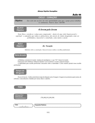 111
Aliança Espírita Evangélica
CICLO - CORAÇÃO
Este ciclo tem seu foco em criar oportunidades para que o grupo possa trabalhar
os sentimentos. Palavra chave: SENTIR.
Objetivo
BLOCO
Objetivo O Jovem pelo Jovem
Neste bloco, convida-se o aluno para compreender - dentro de uma visão biopsicosocial e
espiritual - a atmosfera que rodeia a adolescência, não através de rótulos desgastados como ser
problemático, inacessível e conturbado, como muitos o fazem.
Itens da aula
Tempo do
Dirigente
Bibliografias/
Referências
Complementares
TEMA
Desenvolvimento: Aidéia central deste tempo do dirigente será a Coragem. Coragem em aceitarmos quem somos, de
enfrentar o desconhecido e batalhar por nossas ideais e opiniões.
AULA
Objetivo
Reflexões sobre a construção e busca de nossos sonhos e escolhas profissionais.
a) Mudança constante do mundo: mudança de paradigmas e o que “EU” desejo do mundo;
b) De quem sofro influência: Influencia familiar x ócio econômico x escola x grupo de amigos;
c) Maturidade para escolha profissional: discussões sobre a maturidade e como estamos perante nossa escolha
profissional.
[79];[80];[81];[89];[90]
Data
____/____/____
Expositor/Telefone
46. Vocação
Aula 46
 