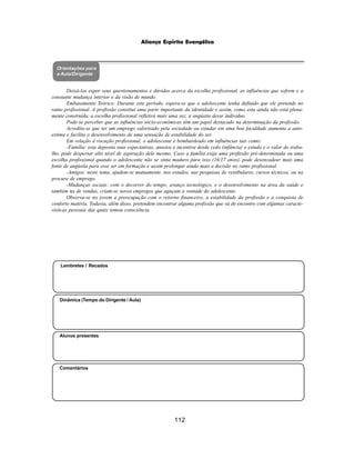 112
Aliança Espírita Evangélica
Orientações para
a Aula/Dirigente
Alunos presentes
Dinâmica (Tempo do Dirigente / Aula)
Lembretes / Recados
Comentários
Deixá-los expor seus questionamentos e dúvidas acerca da escolha profissional, as influências que sofrem e a
constante mudança interior e da visão de mundo.
Embasamento Teórico: Durante este período, espera-se que o adolescente tenha definido que ele pretende no
ramo profissional. A profissão constitui uma parte importante da identidade e assim, como esta ainda não está plena-
mente construída, a escolha profissional refletirá mais uma vez, a angústia desse individuo.
Pode-se perceber que as influências sócio-econômicas têm um papel destacado na determinação da profissão.
Acredita-se que ter um emprego valorizado pela sociedade ou estudar em uma boa faculdade aumenta a auto-
estima e facilita o desenvolvimento de uma sensação de estabilidade do ser.
Em relação à vocação profissional, o adolescente é bombardeado em influências tais como:
-Família: esta deposita suas expectativas, anseios e incentiva desde cedo (infância) o estudo e o valor do traba-
lho, pode despertar alto nível de aspiração dele mesmo. Caso a família exija uma profissão pré-determinada ou uma
escolha profissional quando o adolescente não se sinta maduro para isso (16/17 anos), pode desencadear mais uma
fonte de angústia para esse ser em formação e assim prolongar ainda mais a decisão no ramo profissional.
-Amigos: neste tema, ajudem-se mutuamente, nos estudos, nas pesquisas de vestibulares, cursos técnicos, ou na
procura de emprego.
-Mudanças sociais: com o decorrer do tempo, avanço tecnológico, e o desenvolvimento na área da saúde e
também na de vendas, criam-se novos empregos que aguçam a vontade do adolescente.
Observa-se no jovem a preocupação com o retorno financeiro, a estabilidade da profissão e a conquista de
conforto matéria. Todavia, além disso, pretendem encontrar alguma profissão que vá de encontro com algumas caracte-
rísticas pessoais das quais tomou consciência.
 