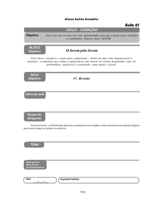 113
Aliança Espírita Evangélica
CICLO - CORAÇÃO
Este ciclo tem seu foco em criar oportunidades para que o grupo possa trabalhar
os sentimentos. Palavra chave: SENTIR.
Objetivo
BLOCO
Objetivo O Jovem pelo Jovem
Neste bloco, convida-se o aluno para compreender - dentro de uma visão biopsicosocial e
espiritual - a atmosfera que rodeia a adolescência, não através de rótulos desgastados como ser
problemático, inacessível e conturbado, como muitos o fazem.
Itens da aula
Tempo do
Dirigente
Bibliografias/
Referências
Complementares
TEMA
Desenvolvimento: Areflexão desta aula será a aceitação de nossa religião e como colocamos nossa opinião religiosa
para nossos amigos, um grupo ou o próximo.
AULA
Objetivo
Data
____/____/____
Expositor/Telefone
47. Revisão
Aula 47
 