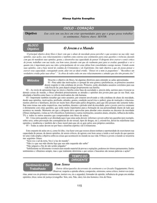 115
Aliança Espírita Evangélica
CICLO - CORAÇÃO
Este ciclo tem seu foco em criar oportunidades para que o grupo possa trabalhar
os sentimentos. Palavra chave: SENTIR.
Objetivo
BLOCO
Objetivo O Jovem e o Mundo
O principal objetivo deste bloco é fazer com que o aluno de mocidade possa perceber o que acontece na sua vida: suas
opiniões, suas ações, seus relacionamentos e também como externa seus sentimentos para estas questões e vivências, fazendo
com que ele manifeste suas opiniões, gostos, e desenvolva sua capacidade de pensar. O dirigente deve exercer o senso critico
do jovem, trabalhar com sua razão, seu bom senso, fazendo com que ele realmente pare para se avaliar, quantificar e ver o
quanto isto é importante para sua vida e principalmente ele ter estas idéias bem consolidadas consigo mesmo. Unindo assim
suas opiniões, com a base moral de conduta do Cristianismo e do Espiritismo. Isto tudo objetiva a que ele possa pensar e
exercer essa capacidade, conseguindo assim, aliar isto ao ideal cristão. “Deixei vir a mim os pequeninos”. “Reconhece um
verdadeiro cristão pelas suas obras”. “As obras de todos estão em seus relacionamentos e atitudes que eles têm perante eles”
TEMPO DO
DIRIGENTE
Métodos
02 – Ao invés de apresentar logo no início a família como base da sociedade e, através dela, sairmos para vivenciar as
demais coisas do mundo, o bloco abordará primeiramente as atitudes e opiniões dos jovens para que ao seu final, seja
abordada a família como base e a válvula motivadora da vida humana.
03 - Importante também ressaltar que estes assuntos, por estarem envolvendo a vida cotidiana do aluno de mocidade,
desde suas opiniões, motivações, profissão, atitudes, gostos, condição social (rico e pobre), grau de instrução e relaciona-
mentos afetivos e familiares, devem ser muito bem observados pelos dirigentes, para que eles possam não somente traba-
lhar estes temas nas aulas respectivas, mas também, durante o período total da mocidade, pois o jovem convive constante
e diretamente com estas questões, que serão muito importantes para a formação da sua personalidade diante de tudo que
acontece no mundo. Momento em que o dirigente deve aproveitar para abordar estes assuntos no decorrer da mocidade
(filmes inteligentes, visitas aoAA(AlcoólicosAnônimos) e outras instituições, assuntos atuais, eleições, influecia da mídia,
TV, e. todos os outros assuntos que compreendem este bloco de aulas).
04 – Uma outra questão a ser abordada aqui é que estas aulas devem: informar o jovem sobre tais questões (por exemplo,
sobre sexo, sobre prevenção das conseqüências do ato sexual, tipos de drogas, etc.), orientá-los, deixá-los manifestar suas
opiniões e tendências e também dar a base moral para que ele se guie pelos seus próprios caminhos.
05 – Todas as aulas devem ter por base a doutrina espírita e do Cristianismo.
Este conjunto de aulas em si, como foi dito, visa fazer com que nossos alunos tenham a oportunidade de exercitarem sua
capacidade de pensar, de darem opiniões, de serem críticos, de agirem com bom senso e tendo a real noção do que querem
ter uma visão ampla e objetiva sobre as coisas que acontecem no mundo na sua vida. O bloco o jovem o mundo se resumiria
nas seguintes frases:
“Sois-vos o sal da terra, Vos é a luz do mundo”.
“Não á o que sua mão direita faça que sua mão esquerda não saiba”
“Não julgueis a fim de não serdes julgados”
“Infelizmente ou felizmente vivemos num mundo material de provas e expiações, podemos ter ótimos pensamentos, lindos
sentimentos e vibrarmos sempre, mas o que realmente determina o que somos e buscamos são nossas palavras e ações”.
Descrito o objetivo do bloco, há algumas diretrizes para entender as aulas apresentadas.
01 - Para saber das motivações e o porquê de seus gostos e preferências, os primeiros assuntos
dizem respeito à vida cotidiana do jovem. Primeiro, serão abordados assuntos correlatos para sua
vida fora do lar, para depois atingir propriamente sua família.
Outras idéias/questões decorrentes do sentimento a ser focado: Engajamento; Ouvir;
Observar; respeito a opinião alheia; compaixão; otimismo; senso crítico; instruí-vos (espí-
Bom Senso
Sentimento a Ser
Trabalhado
ritas, amai-vos eis primeiro ensinamento, instruí-vos, eis o segundo); formador de opinião; influência do grupo em minhas
opiniões; ética; senso de justiça (evangelho: Sim, sim, Não, não); leis dos homens e leis de Deus.
 