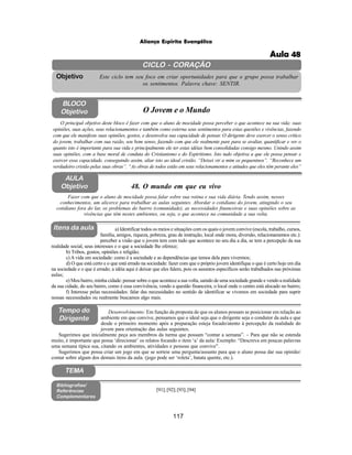 117
Aliança Espírita Evangélica
CICLO - CORAÇÃO
Este ciclo tem seu foco em criar oportunidades para que o grupo possa trabalhar
os sentimentos. Palavra chave: SENTIR.
Objetivo
Itens da aula
Tempo do
Dirigente
Bibliografias/
Referências
Complementares
TEMA
Desenvolvimento: Em função da proposta de que os alunos possam se posicionar em relação ao
ambiente em que convive, pensamos que o ideal seja que o dirigente seja o condutor da aula e que
desde o primeiro momento após a preparação esteja focado/atento à percepção da realidade do
jovem para orientação das aulas seguintes.
Sugerimos que inicialmente peça aos membros da turma que possam “contar a semana”. – Para que não se estenda
muito, é importante que possa ‘direcionar’ os relatos focando o item ‘a’ da aula: Exemplo: “Descreva em poucas palavras
uma semana típica sua, citando os ambientes, atividades e pessoas que convive”.
Sugerimos que possa criar um jogo em que se sorteie uma pergunta/assunto para que o aluno possa dar sua opinião/
contar sobre algum dos demais itens da aula. (jogo pode ser ‘roleta’, batata quente, etc.).
AULA
Objetivo 48. O mundo em que eu vivo
BLOCO
Objetivo O Jovem e o Mundo
O principal objetivo deste bloco é fazer com que o aluno de mocidade possa perceber o que acontece na sua vida: suas
opiniões, suas ações, seus relacionamentos e também como externa seus sentimentos para estas questões e vivências, fazendo
com que ele manifeste suas opiniões, gostos, e desenvolva sua capacidade de pensar. O dirigente deve exercer o senso critico
do jovem, trabalhar com sua razão, seu bom senso, fazendo com que ele realmente pare para se avaliar, quantificar e ver o
quanto isto é importante para sua vida e principalmente ele ter estas idéias bem consolidadas consigo mesmo. Unindo assim
suas opiniões, com a base moral de conduta do Cristianismo e do Espiritismo. Isto tudo objetiva a que ele possa pensar e
exercer essa capacidade, conseguindo assim, aliar isto ao ideal cristão. “Deixei vir a mim os pequeninos”. “Reconhece um
verdadeiro cristão pelas suas obras”. “As obras de todos estão em seus relacionamentos e atitudes que eles têm perante eles”
Fazer com que o aluno de mocidade possa falar sobre sua rotina e sua vida diária. Tendo assim, nesses
conhecimentos, um alicerce para trabalhar as aulas seguintes. Abordar o cotidiano do jovem, atingindo o seu
cotidiano fora do lar, os problemas do bairro (comunidade), as necessidades financeiras e suas opiniões sobre as
vivências que têm nestes ambientes, ou seja, o que acontece na comunidade a sua volta.
a) Identificar todos os meios e situações com os quais o jovem convive (escola, trabalho, cursos,
família, amigos, riqueza, pobreza, grau de instrução, local onde mora, diversão, relacionamentos etc.):
perceber a visão que o jovem tem com tudo que acontece no seu dia a dia, se tem a percepção da sua
realidade social, seus interesses e o que a sociedade lhe oferece;
b) Tribos, gostos, opiniões e religião;
c) A vida em sociedade: como é a sociedade e as dependências que temos dela para vivermos;
d) O que está certo e o que está errado na sociedade: fazer com que o próprio jovem identifique o que é certo hoje em dia
na sociedade e o que é errado; a idéia aqui é deixar que eles falem, pois os assuntos específicos serão trabalhados nas próximas
aulas;
e) Meu bairro, minha cidade: pensar sobre o que acontece a sua volta, saindo de uma sociedade grande e vendo a realidade
da sua cidade, do seu bairro, como é essa convivência, vendo a questão financeira, o local onde o centro está alocado no bairro;
f) Interesse pelas necessidades: falar das necessidades no sentido de identificar se vivemos em sociedade para suprir
nossas necessidades ou realmente buscamos algo mais.
[91];[92];[93];[94]
Aula 48
 