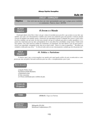 119
Aliança Espírita Evangélica
CICLO - CORAÇÃO
Este ciclo tem seu foco em criar oportunidades para que o grupo possa trabalhar
os sentimentos. Palavra chave: SENTIR.
Objetivo
Itens da aula
Tempo do
Dirigente
Bibliografias/
Referências
Complementares
TEMA
AULA
Objetivo
49. Política e Patriotismo
BLOCO
Objetivo O Jovem e o Mundo
O principal objetivo deste bloco é fazer com que o aluno de mocidade possa perceber o que acontece na sua vida: suas
opiniões, suas ações, seus relacionamentos e também como externa seus sentimentos para estas questões e vivências, fazendo
com que ele manifeste suas opiniões, gostos, e desenvolva sua capacidade de pensar. O dirigente deve exercer o senso critico
do jovem, trabalhar com sua razão, seu bom senso, fazendo com que ele realmente pare para se avaliar, quantificar e ver o
quanto isto é importante para sua vida e principalmente ele ter estas idéias bem consolidadas consigo mesmo. Unindo assim
suas opiniões, com a base moral de conduta do Cristianismo e do Espiritismo. Isto tudo objetiva a que ele possa pensar e
exercer essa capacidade, conseguindo assim, aliar isto ao ideal cristão. “Deixei vir a mim os pequeninos”. “Reconhece um
verdadeiro cristão pelas suas obras”. “As obras de todos estão em seus relacionamentos e atitudes que eles têm perante eles”
O objetivo aqui é que o jovem manifeste sua opinião pelo atual quadro político do país reconhecendo-se como
pessoa que ama sua pátria, buscando melhorias para sua vida e, conseqüentemente, para o país.
a) Quadro Político Atual;
b) O famoso jeitinho Brasileiro;
c) Patriotismo existe;
d) Voto consciente;
e) A Nossa contribuição para a melhora do país.
(TEMA 5) – O que é ser Patriota
Bibliografia:[95];[96]
Referências Complementares: [97]
Aula 49
 