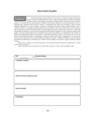 120
Aliança Espírita Evangélica
Orientações para
a Aula/Dirigente
Alunos presentes
Dinâmica (Tempo do Dirigente / Aula)
Lembretes / Recados
Comentários
Data
____/____/____
Expositor/Telefone
Interessante destacar aqui a forma como isso deve ser tratado na turma, porque antes
mesmo de tomarmos partido político sobre o quadro atual da política brasileira e mundial,
devemos observar a importância, preocupação e acima de tudo a opinião do jovem sobre estes
assuntos, se está interado dos acontecimentos e também como isso pode influenciar a sua vida diretamente. Vale ser
destacado aqui, conforme transcrito para os tópicos, o conhecimento que temos da lei do Brasil, e como isso pode
influenciar diretamente em nossas escolhas, e também a valorização que temos da pátria. Quando falamos sobre o
“jeitinho brasileiro”, ou quando acusarmos políticos sobre corrupção e roubo, deve avaliar junto aos jovens quem já
não tirou proveito de algo em benefício próprio ou burlou alguma regra pra conseguir algo. A aula em si é mais uma
oportunidade de sabermos se nosso jovem tem pensamentos direcionados, alienados, ou se já se interessa realmente pela
política e como ela realmente funciona, pois no final, levará o jovem de mocidade a ter a capacidade de não somente ser
alguém com conhecimento político, mas patriota no real sentido da palavra e tendo a certeza de que seu voto e suas
ações como cidadão determinam a continuidade e o futuro da nação. Nesta aula é recomendável o uso de revistas,
noticias recente e pesquisas sobre a situação política do Brasil e do mundo, e também trabalharmos com a questão do
patriotismo no sentido de que, atualmente, para o mundo o Brasil é ligado a três aspectos: esportes (Futebol), carnaval
e musica.
Sobre o Tema: “Futebol, no carnaval ou na música. É a forma do Brasileiro demonstrar seu patriotismo. – E Está
errado? Há outras ações?”.
Pode-se optar por tratar do tema através de discussão em grupo, servindo como introdução à aula.
 