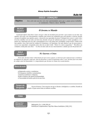 121
Aliança Espírita Evangélica
CICLO - CORAÇÃO
Este ciclo tem seu foco em criar oportunidades para que o grupo possa trabalhar
os sentimentos. Palavra chave: SENTIR.
Objetivo
Itens da aula
Tempo do
Dirigente
Bibliografias/
Referências
Complementares
TEMA
AULA
Objetivo 50. Guerras e Crises
BLOCO
Objetivo O Jovem e o Mundo
O principal objetivo deste bloco é fazer com que o aluno de mocidade possa perceber o que acontece na sua vida: suas
opiniões, suas ações, seus relacionamentos e também como externa seus sentimentos para estas questões e vivências, fazendo
com que ele manifeste suas opiniões, gostos, e desenvolva sua capacidade de pensar. O dirigente deve exercer o senso critico
do jovem, trabalhar com sua razão, seu bom senso, fazendo com que ele realmente pare para se avaliar, quantificar e ver o
quanto isto é importante para sua vida e principalmente ele ter estas idéias bem consolidadas consigo mesmo. Unindo assim
suas opiniões, com a base moral de conduta do Cristianismo e do Espiritismo. Isto tudo objetiva a que ele possa pensar e
exercer essa capacidade, conseguindo assim, aliar isto ao ideal cristão. “Deixei vir a mim os pequeninos”. “Reconhece um
verdadeiro cristão pelas suas obras”. “As obras de todos estão em seus relacionamentos e atitudes que eles têm perante eles”
Nesta aula, devemos tomar conhecimento por que ocorre a guerra, os interesses quer sejam pessoais, econômicos
ou religiosos de cada país, sendo que, alem de passarmos a visão do Espiritismo sobre o caso, devemos fazer um estudo
do estágio atual da humanidade e o comportamento que devemos ter diante dos acontecimentos.
a) Repressões sociais e econômicas;
b) O progresso científico e armamentista;
c) Guerras econômicas e religiosas;
d) Breve histórico das guerras da humanidade;
e) Necessidade do homem, pela lei do mais forte.
Bibliografia: [3] c. 3; [98]; [99]; [4]
Referências Complementares: Jogo War e Banco Imobiliário; [100]; [101]
Desenvolvimento: Criar exercício em que se discuta a inteligência e a conduta, focando na
oração e fé para serem feitas as melhores escolhas.
Aula 50
 