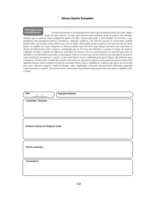 122
Aliança Espírita Evangélica
Orientações para
a Aula/Dirigente
Alunos presentes
Dinâmica (Tempo do Dirigente / Aula)
Lembretes / Recados
Comentários
Data
____/____/____
Expositor/Telefone
Um item interessante a ser destacado nesta aula é que de maneira direta ela é um comple-
mento da aula anterior, ou seja, aqui faremos uma avaliação geral do planeta. De antemão,
sabemos que as guerras, tanto antigamente quanto de hoje, existem pelo poder e pelo domínio de território, e que
atualmente elas agregaram motivos econômicos, religiosos, políticos e de interesse pessoal. É interessante, quando
formos tratar este assunto, irmos além do que está na mídia, destacando, porém as guerras civis que existem em vários
paises, os conflitos de castas religiosos e o interesse político por trás disso tudo. Sempre devemos usar como base os
dizeres do Espiritismo sobre a guerra, salientando que no O Livro dos Espíritos o assunto é tratado de maneira
completa, levando a relação da influencia individual do homem sobre os acontecimentos. O material que pode ser
utilizado e é recomendado nesta aula é uma pesquisa sobre os recursos que são necessários para uma guerra acontecer,
como tecnologia, treinamentos e custos, e como muito destes recursos utilizados para guerra depois são utilizados para
o homem no seu dia a dia, levando deste modo à discussão em sala para os motivos pelos quais uma guerra existe. Vale
também citarmos vários exemplos de guerras existentes (trazer para a realidade de violência que temos em nosso país
para usar, como por exemplo o trafico de drogas, crime organizado), cada qual com motivações diferentes, propondo
assim discussões a respeito. Se possível, tornar interessante uma dinâmica que proporcione aos alunos a reflexão sobre
o Poder.
 
