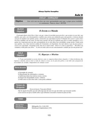 123
Aliança Espírita Evangélica
CICLO - CORAÇÃO
Este ciclo tem seu foco em criar oportunidades para que o grupo possa trabalhar
os sentimentos. Palavra chave: SENTIR.
Objetivo
Itens da aula
Tempo do
Dirigente
Bibliografias/
Referências
Complementares
TEMA
AULA
Objetivo 51. Riquezas e Misérias
BLOCO
Objetivo O Jovem e o Mundo
O principal objetivo deste bloco é fazer com que o aluno de mocidade possa perceber o que acontece na sua vida: suas
opiniões, suas ações, seus relacionamentos e também como externa seus sentimentos para estas questões e vivências, fazendo
com que ele manifeste suas opiniões, gostos, e desenvolva sua capacidade de pensar. O dirigente deve exercer o senso critico
do jovem, trabalhar com sua razão, seu bom senso, fazendo com que ele realmente pare para se avaliar, quantificar e ver o
quanto isto é importante para sua vida e principalmente ele ter estas idéias bem consolidadas consigo mesmo. Unindo assim
suas opiniões, com a base moral de conduta do Cristianismo e do Espiritismo. Isto tudo objetiva a que ele possa pensar e
exercer essa capacidade, conseguindo assim, aliar isto ao ideal cristão. “Deixei vir a mim os pequeninos”. “Reconhece um
verdadeiro cristão pelas suas obras”. “As obras de todos estão em seus relacionamentos e atitudes que eles têm perante eles”
1- É uma oportunidade ao jovem observar como se comporta diante destas situações; 2- Alem de falarmos das
riquezas e misérias, deve-se tirar a visão de criticar os ricos, ou ter pena dos pobres, e sair dali com a proposta da
necessidade da caridade, independente da condição social.
a) Sociedade de consumo;
b) Massificação das informações e costumes;
c) Indiferença diante das misérias sociais e morais;
d) Origem das desigualdades sociais, violência;
e) Onde estou no meio disso tudo e como posso colaborar.
Bibliografia: [3] c. 3; [4]; [102]
Referências Complementares: [103]
Desenvolvimento: Frase para reflexão:
Não há alguém tão pobre que não tenha algo para dar nem rico que não tenha o que necessite receber.
Criar exercício em que se medite sobre o que realmente é necessário o homem ter para ser feliz.
Aula 51
 