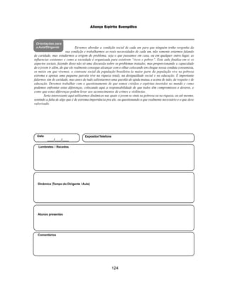 124
Aliança Espírita Evangélica
Orientações para
a Aula/Dirigente
Alunos presentes
Dinâmica (Tempo do Dirigente / Aula)
Lembretes / Recados
Comentários
Data
____/____/____
Expositor/Telefone
Devemos abordar a condição social de cada um para que ninguém tenha vergonha da
sua condição e trabalharmos as reais necessidades de cada um, não somente estarmos falando
de caridade, mas estudarmos a origem do problema, seja o que passamos em casa, ou em qualquer outro lugar, as
influencias existentes e como a sociedade é organizada para existirem “ricos e pobres”. Esta aula finaliza em si os
aspectos sociais, fazendo disso não só uma discussão sobre os problemas tratados, mas proporcionando a capacidade
de o jovem ir além, do que ele realmente consegue alcançar com o olhar colocando em cheque nossa conduta consumista,
os meios em que vivemos, o contraste social da população brasileira (a maior parte da população vive na pobreza
extrema e apenas uma pequena parcela vive na riqueza total), na desigualdade social e na educação. É importante
falarmos sim de caridade, mas antes de tudo salientarmos uma questão de ajuda mutua, e acima de tudo, de respeito e de
educação. Devemos trabalhar com o questionamento de que somos cristãos e espíritas inseridos no mundo e como
podemos enfrentar estas diferenças, colocando aqui a responsabilidade de que todos têm compromissos e deveres, e
como que estas diferenças podem levar aos acontecimentos de crimes e violências.
Seria interessante aqui utilizarmos dinâmicas nas quais o jovem se sinta na pobreza ou na riqueza, ou até mesmo,
sentindo a falta de algo que é de extrema importância pra ele, ou questionando o que realmente necessário e o que deve
valorizado.
 